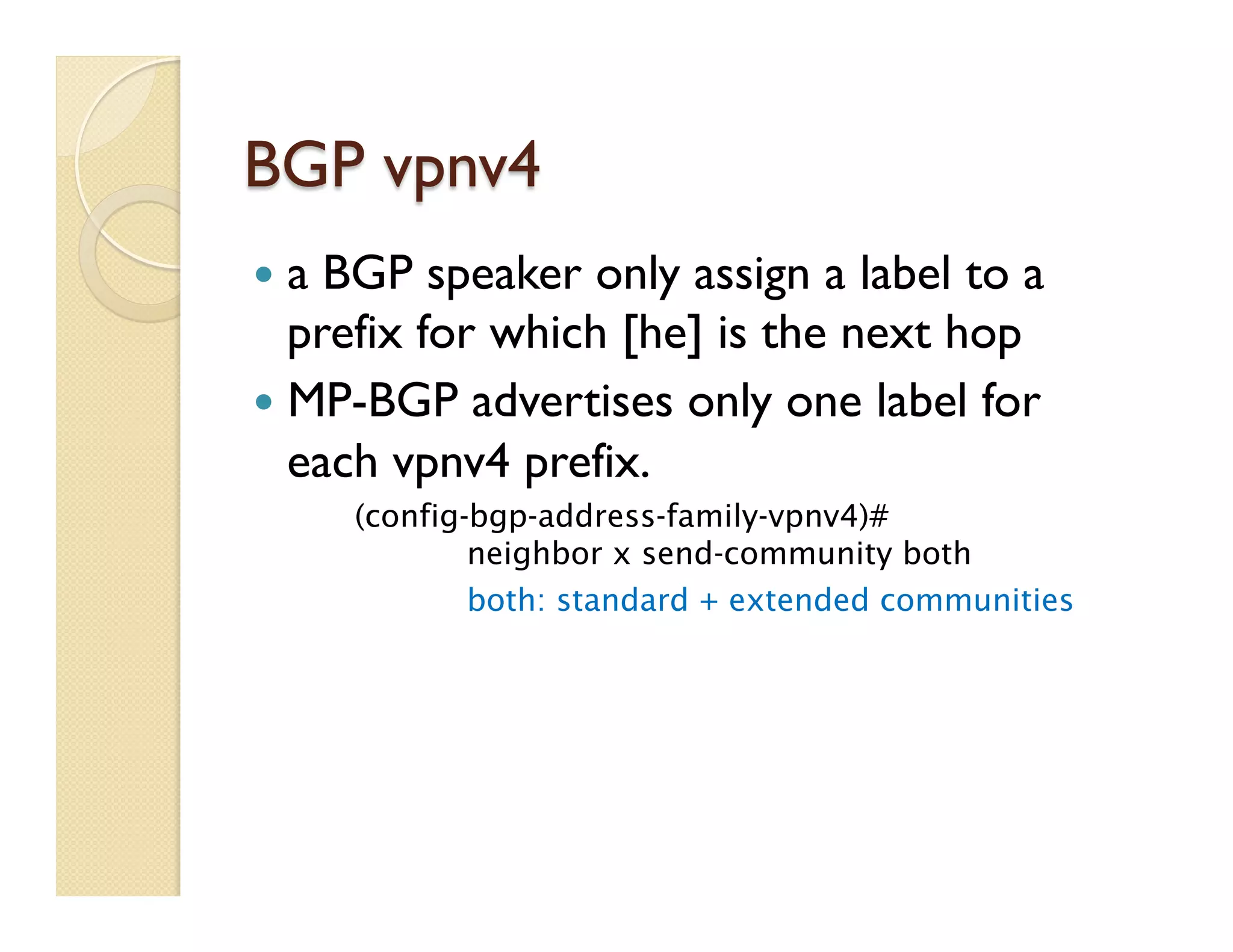BGP vpnv4
—  a BGP speaker only assign a label to a
prefix for which [he] is the next hop
—  MP-BGP advertises only one label for
each vpnv4 prefix.
(config-bgp-address-family-vpnv4)#
neighbor x send-community both
both: standard + extended communities
 