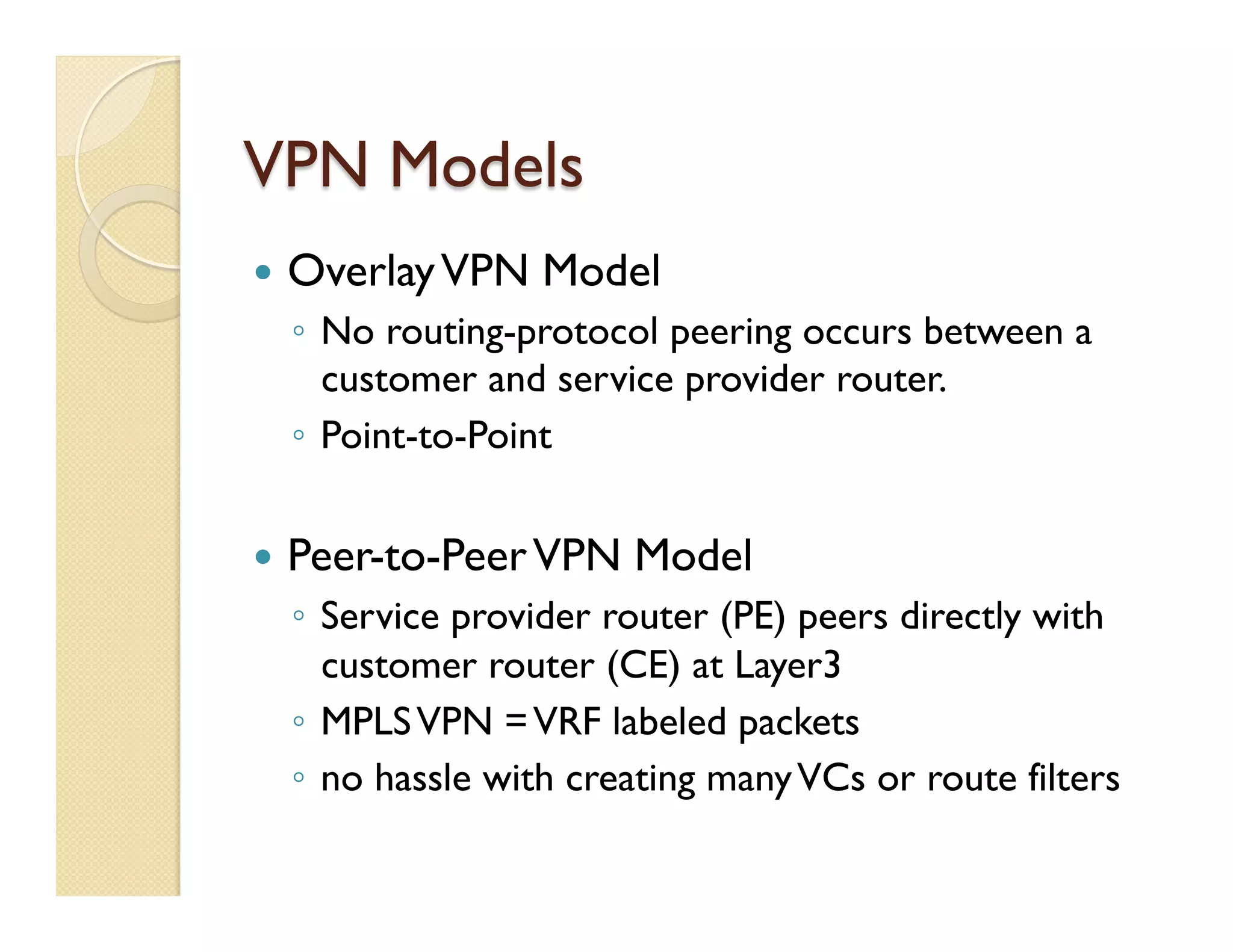 VPN Models
—  OverlayVPN Model
◦  No routing-protocol peering occurs between a
customer and service provider router.
◦  Point-to-Point
—  Peer-to-PeerVPN Model
◦  Service provider router (PE) peers directly with
customer router (CE) at Layer3
◦  MPLSVPN =VRF labeled packets
◦  no hassle with creating manyVCs or route filters
 