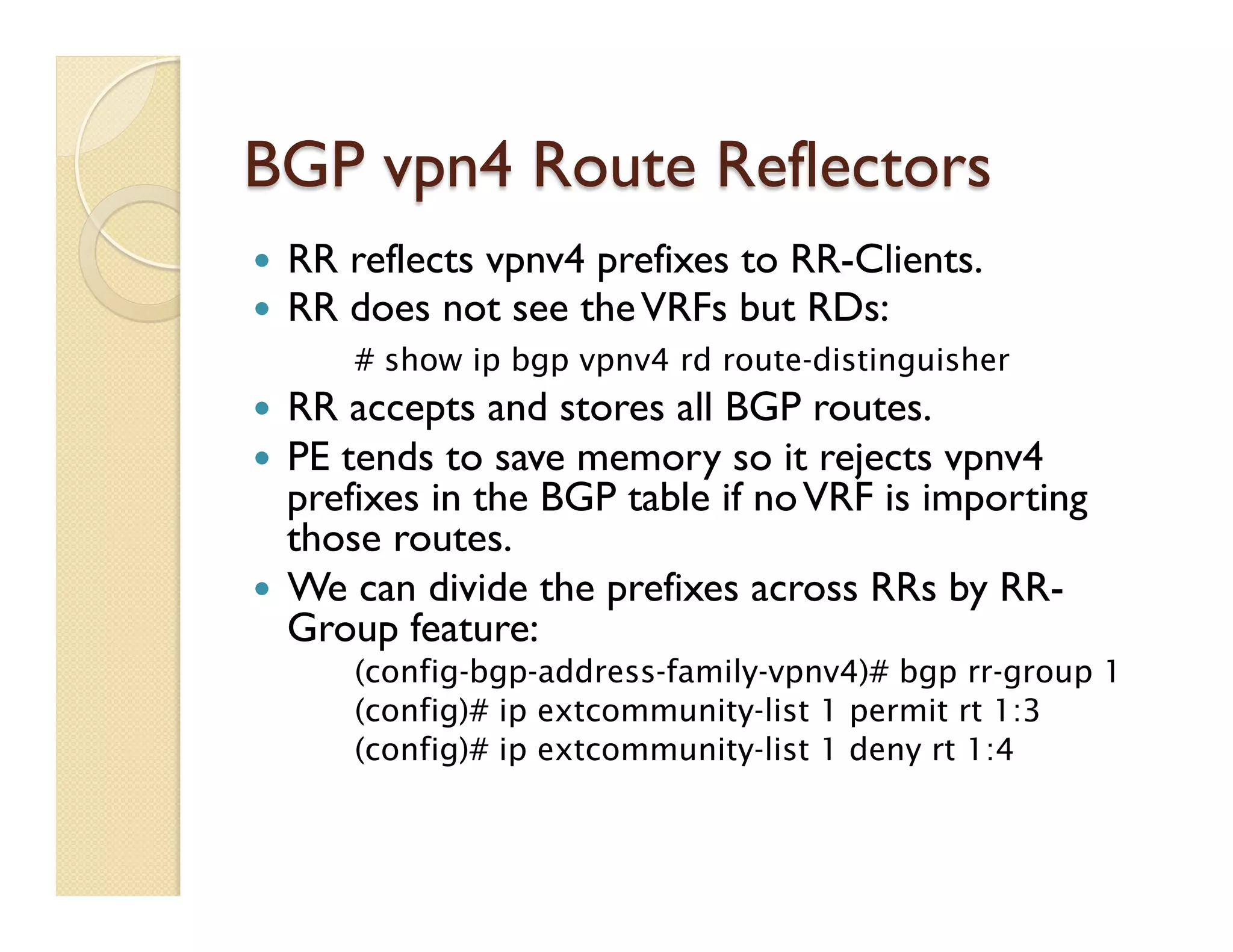 BGP vpn4 Route Reflectors
—  RR reflects vpnv4 prefixes to RR-Clients.
—  RR does not see theVRFs but RDs:
# show ip bgp vpnv4 rd route-distinguisher
—  RR accepts and stores all BGP routes.
—  PE tends to save memory so it rejects vpnv4
prefixes in the BGP table if noVRF is importing
those routes.
—  We can divide the prefixes across RRs by RR-
Group feature:
(config-bgp-address-family-vpnv4)# bgp rr-group 1
(config)# ip extcommunity-list 1 permit rt 1:3
(config)# ip extcommunity-list 1 deny rt 1:4
 