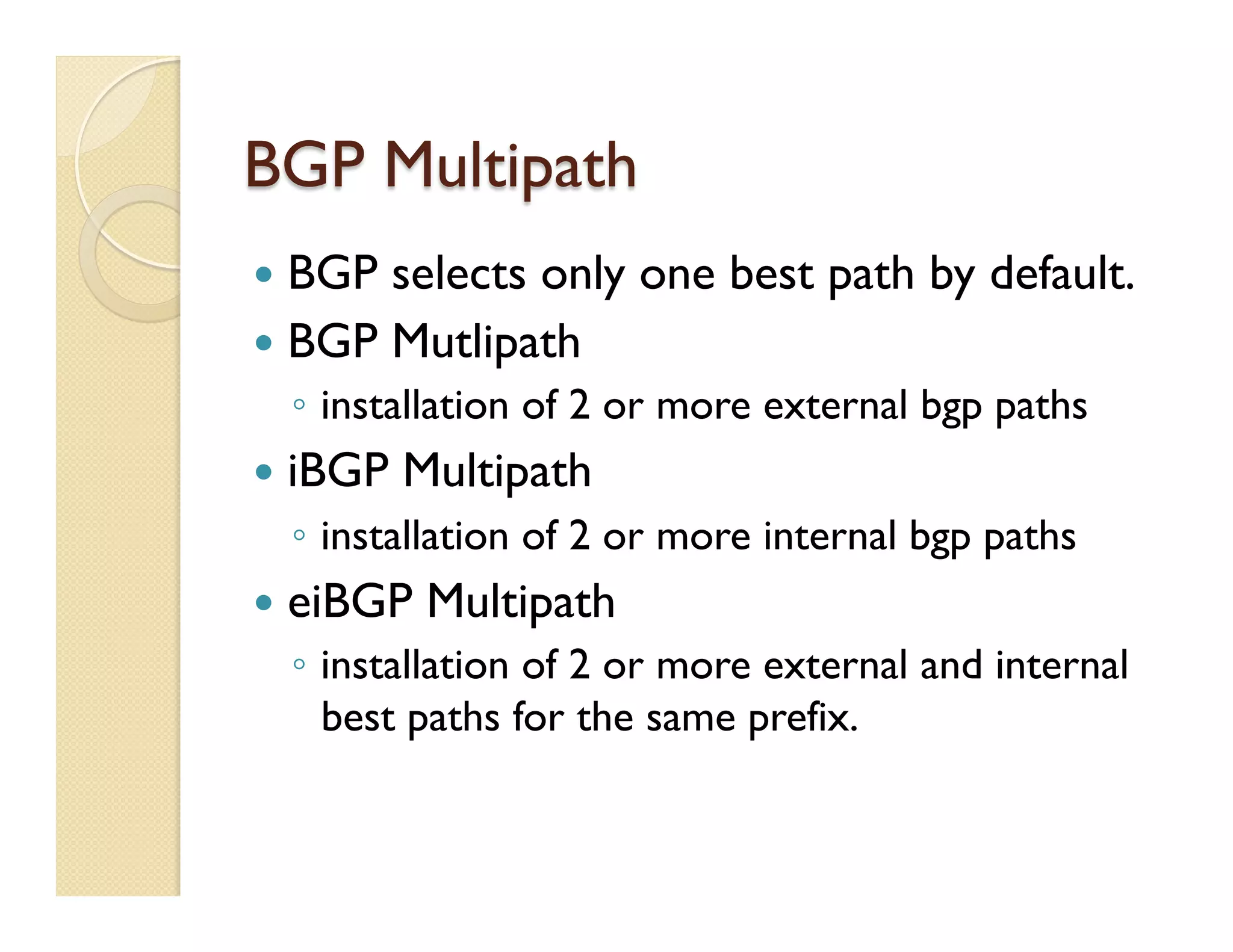 BGP Multipath
—  BGP selects only one best path by default.
—  BGP Mutlipath
◦  installation of 2 or more external bgp paths
—  iBGP Multipath
◦  installation of 2 or more internal bgp paths
—  eiBGP Multipath
◦  installation of 2 or more external and internal
best paths for the same prefix.
 
