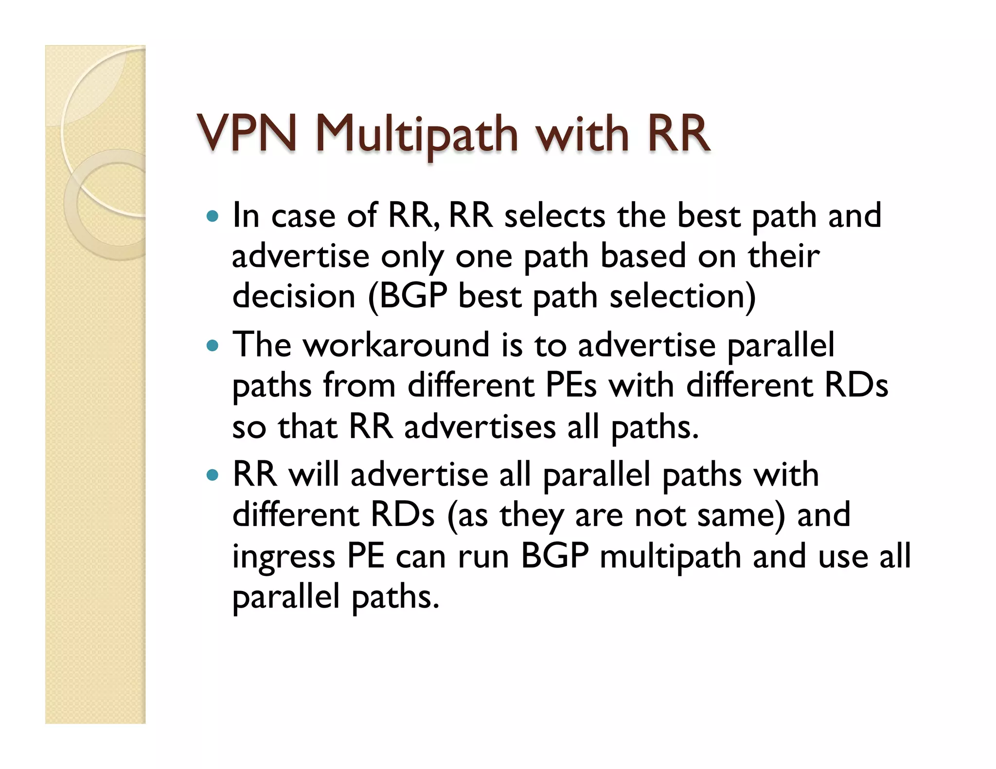 VPN Multipath with RR
—  In case of RR, RR selects the best path and
advertise only one path based on their
decision (BGP best path selection)
—  The workaround is to advertise parallel
paths from different PEs with different RDs
so that RR advertises all paths.
—  RR will advertise all parallel paths with
different RDs (as they are not same) and
ingress PE can run BGP multipath and use all
parallel paths.
 