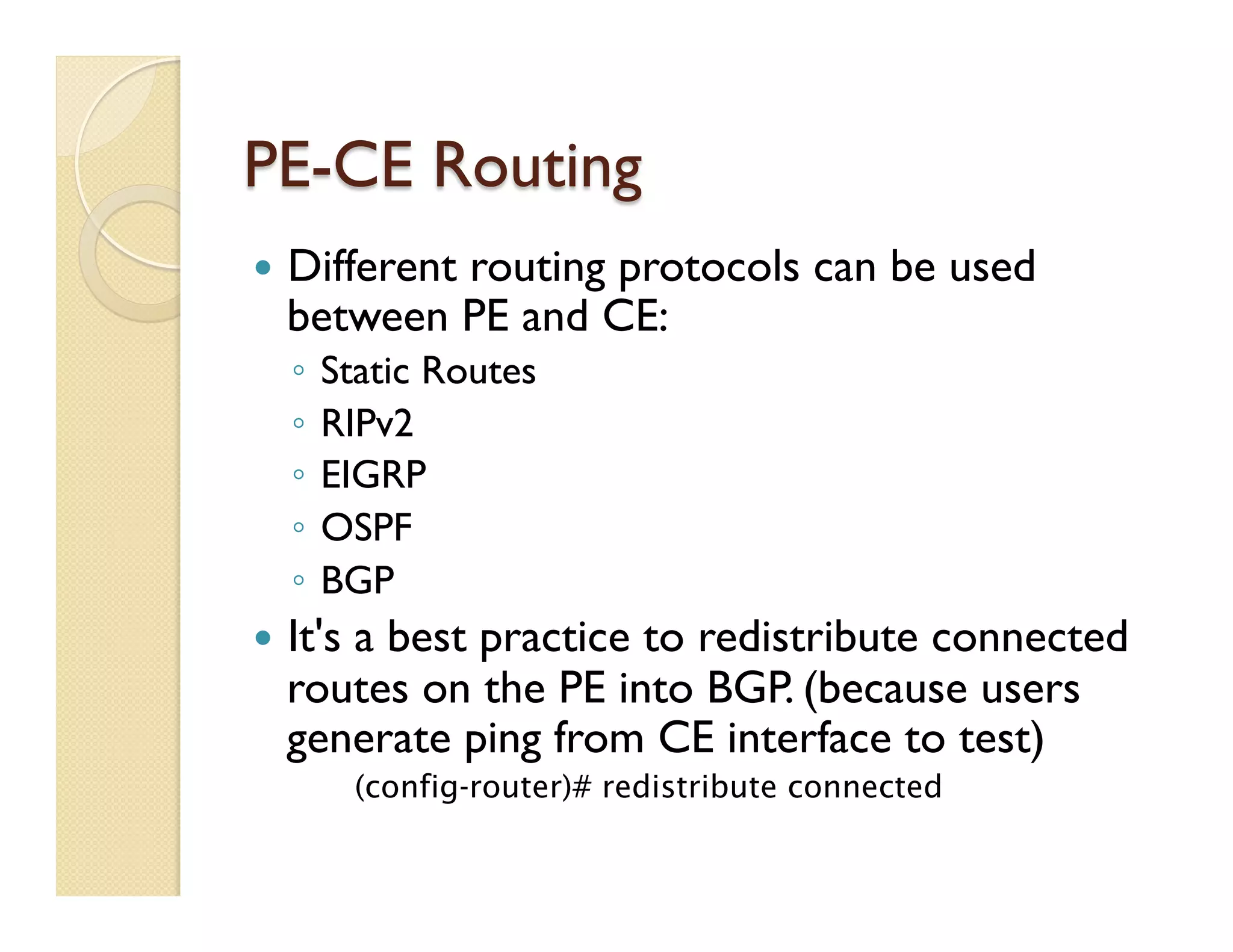 PE-CE Routing
—  Different routing protocols can be used
between PE and CE:
◦  Static Routes
◦  RIPv2
◦  EIGRP
◦  OSPF
◦  BGP
—  It's a best practice to redistribute connected
routes on the PE into BGP. (because users
generate ping from CE interface to test)
(config-router)# redistribute connected
 