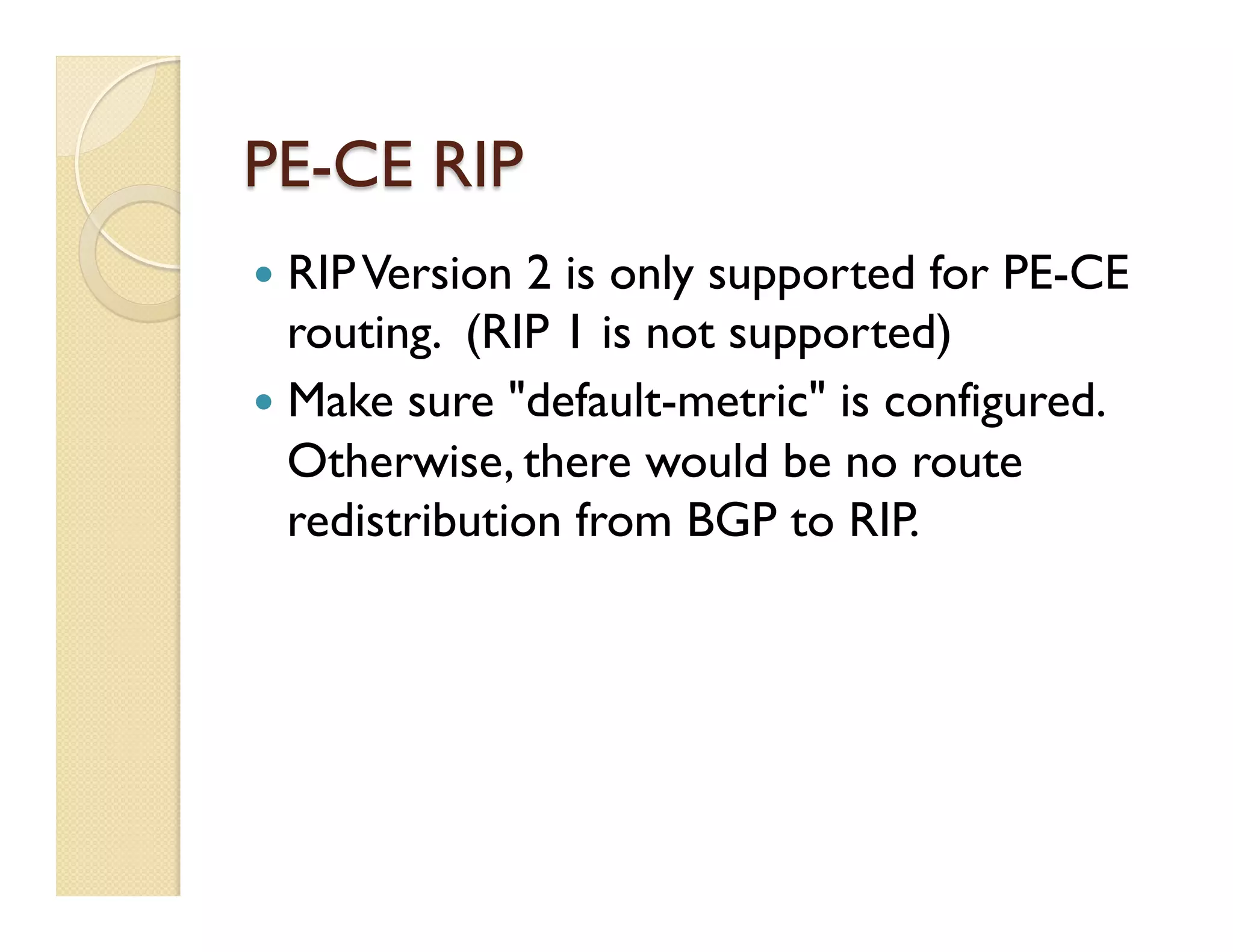 PE-CE RIP
—  RIPVersion 2 is only supported for PE-CE
routing. (RIP 1 is not supported)
—  Make sure "default-metric" is configured.
Otherwise, there would be no route
redistribution from BGP to RIP.
 