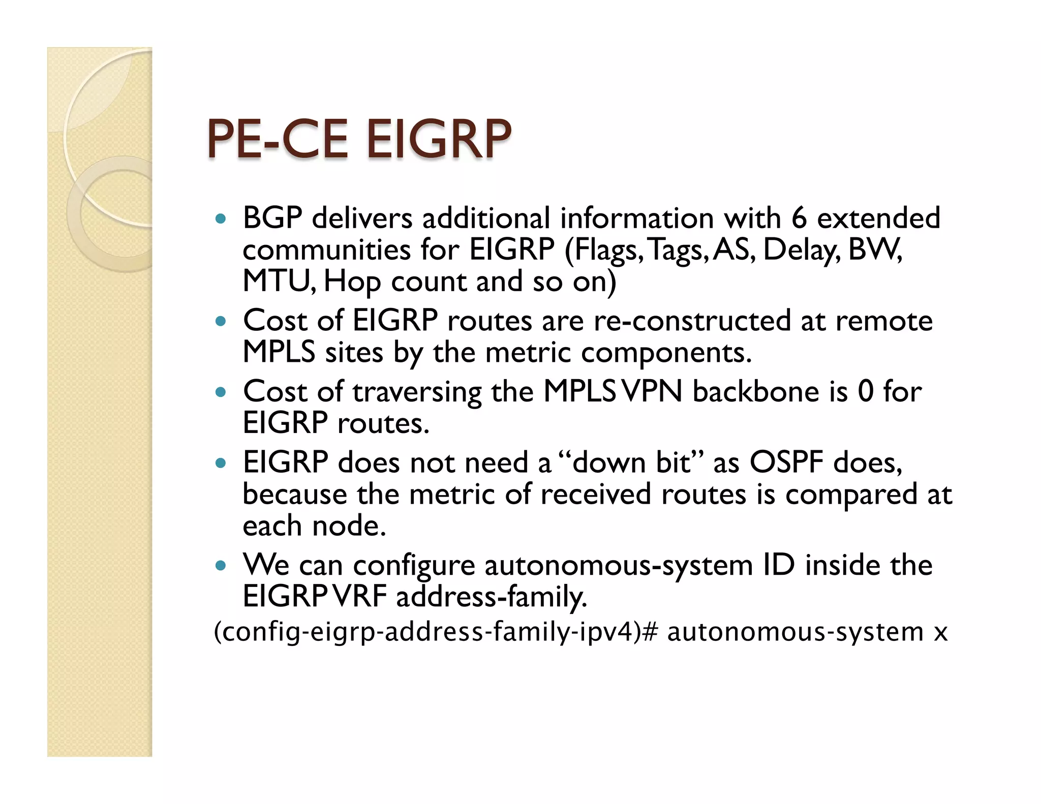 PE-CE EIGRP
—  BGP delivers additional information with 6 extended
communities for EIGRP (Flags,Tags,AS, Delay, BW,
MTU, Hop count and so on)
—  Cost of EIGRP routes are re-constructed at remote
MPLS sites by the metric components.
—  Cost of traversing the MPLSVPN backbone is 0 for
EIGRP routes.
—  EIGRP does not need a “down bit” as OSPF does,
because the metric of received routes is compared at
each node.
—  We can configure autonomous-system ID inside the
EIGRPVRF address-family.
(config-eigrp-address-family-ipv4)# autonomous-system x
 
