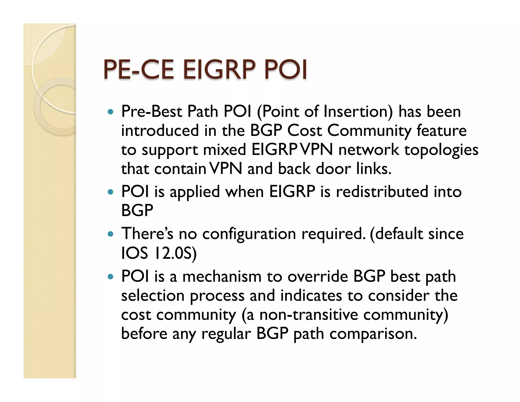 PE-CE EIGRP POI
—  Pre-Best Path POI (Point of Insertion) has been
introduced in the BGP Cost Community feature
to support mixed EIGRPVPN network topologies
that containVPN and back door links.
—  POI is applied when EIGRP is redistributed into
BGP
—  There’s no configuration required. (default since
IOS 12.0S)
—  POI is a mechanism to override BGP best path
selection process and indicates to consider the
cost community (a non-transitive community)
before any regular BGP path comparison.
 