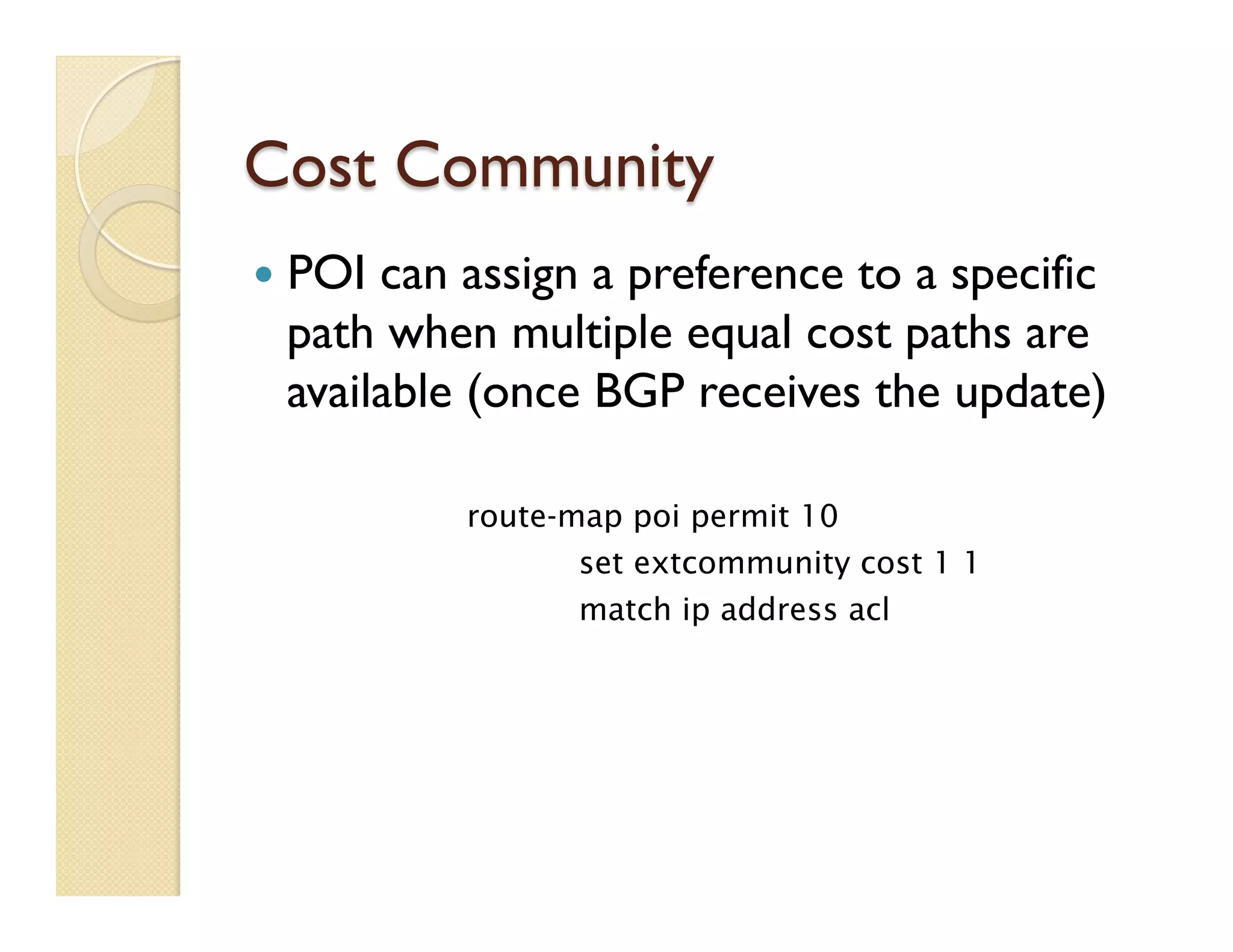 Cost Community
—  POI can assign a preference to a specific
path when multiple equal cost paths are
available (once BGP receives the update)
route-map poi permit 10
set extcommunity cost 1 1
match ip address acl
 