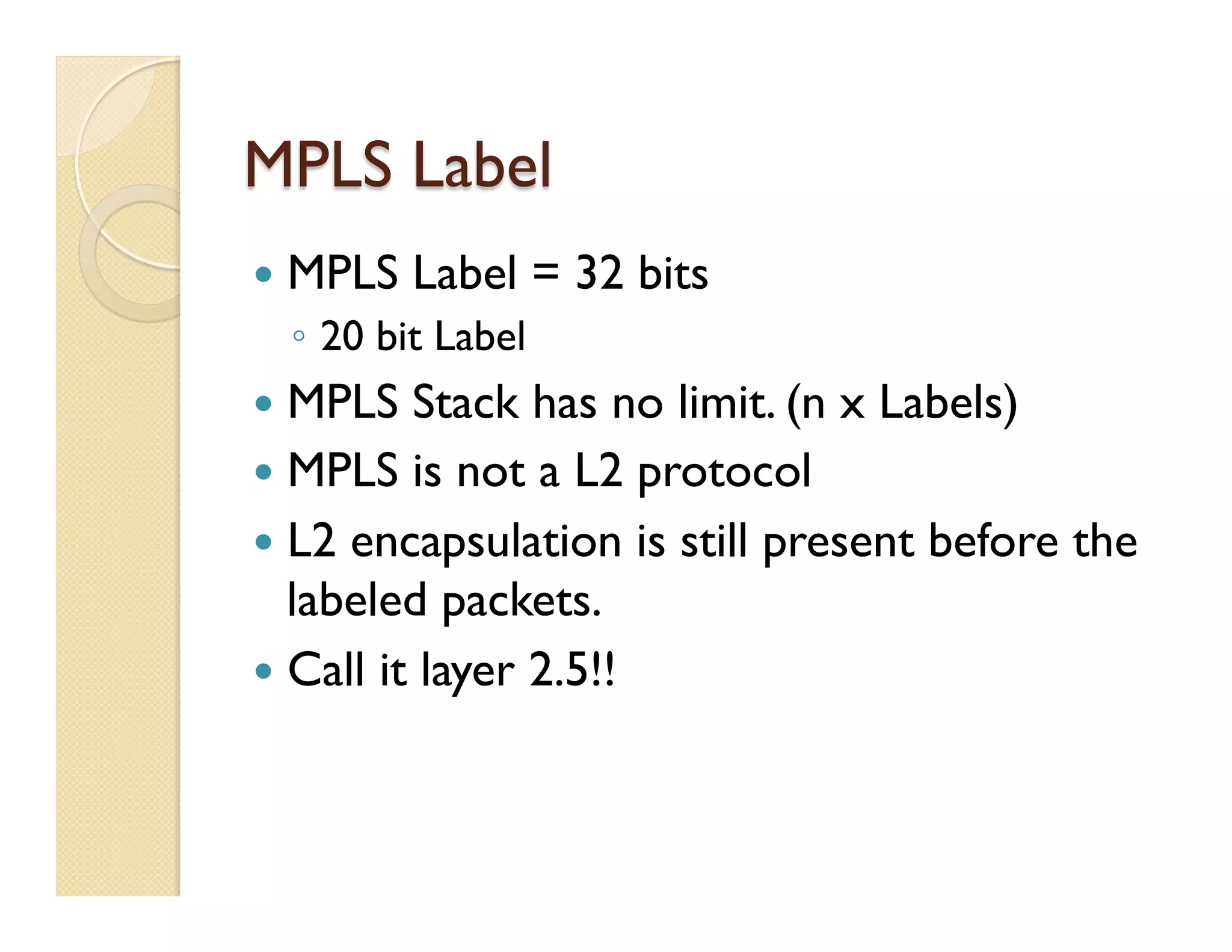MPLS Label
—  MPLS Label = 32 bits
◦  20 bit Label
—  MPLS Stack has no limit. (n x Labels)
—  MPLS is not a L2 protocol
—  L2 encapsulation is still present before the
labeled packets.
—  Call it layer 2.5!!
 
