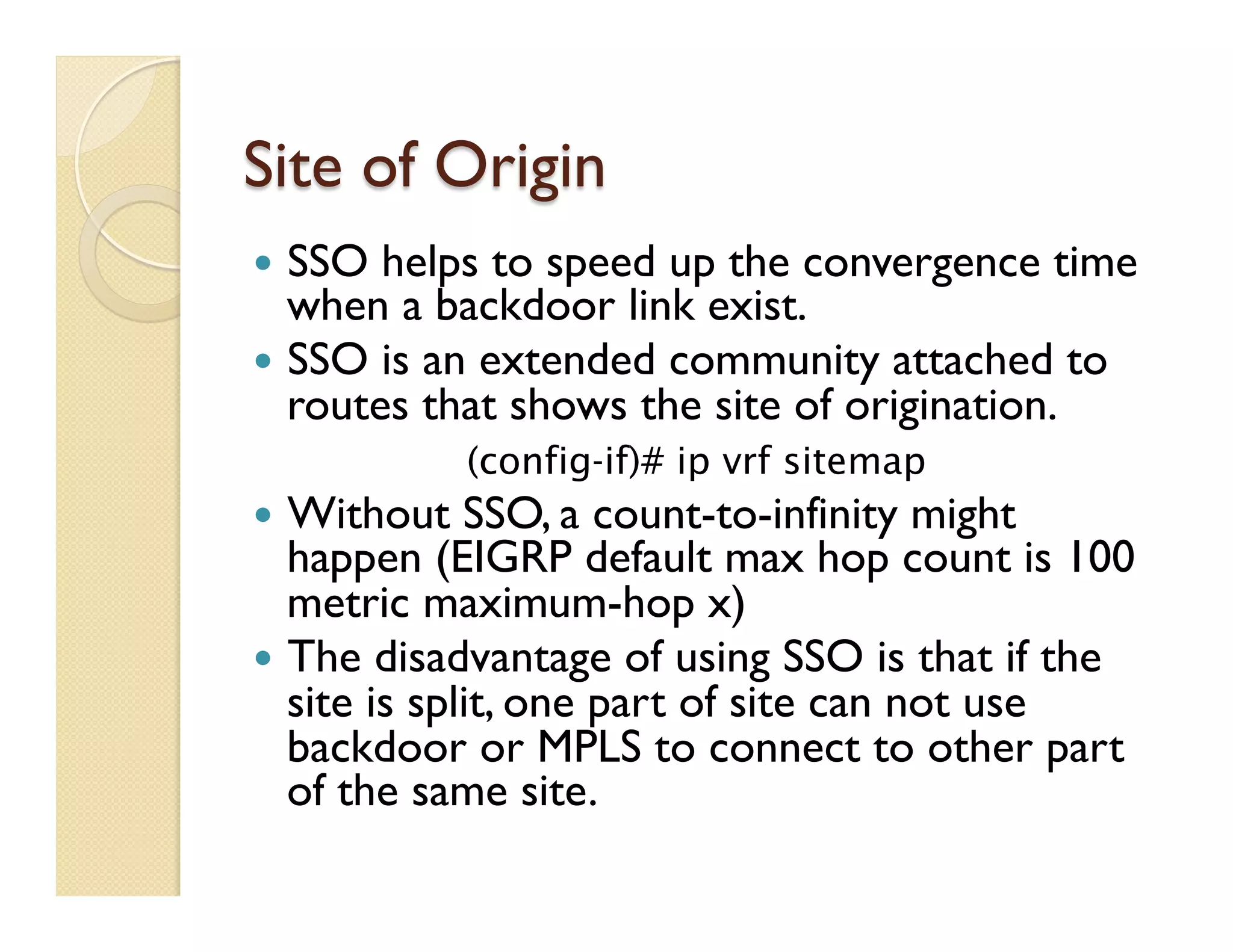 Site of Origin
—  SSO helps to speed up the convergence time
when a backdoor link exist.
—  SSO is an extended community attached to
routes that shows the site of origination.
(config-if)# ip vrf sitemap
—  Without SSO, a count-to-infinity might
happen (EIGRP default max hop count is 100
metric maximum-hop x)
—  The disadvantage of using SSO is that if the
site is split, one part of site can not use
backdoor or MPLS to connect to other part
of the same site.
 