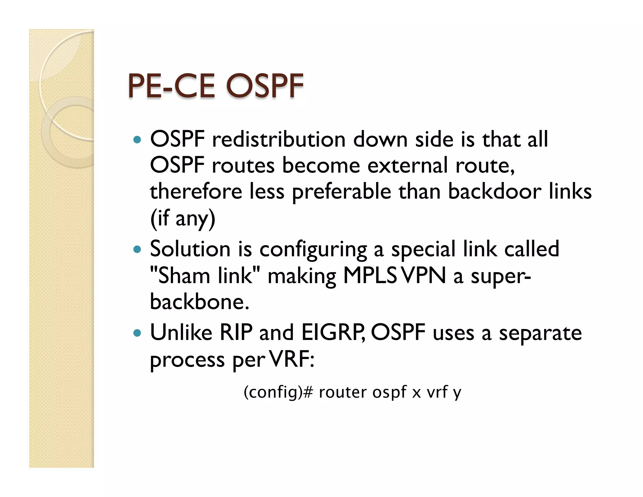 PE-CE OSPF
—  OSPF redistribution down side is that all
OSPF routes become external route,
therefore less preferable than backdoor links
(if any)
—  Solution is configuring a special link called
"Sham link" making MPLSVPN a super-
backbone.
—  Unlike RIP and EIGRP, OSPF uses a separate
process perVRF:
(config)# router ospf x vrf y
 