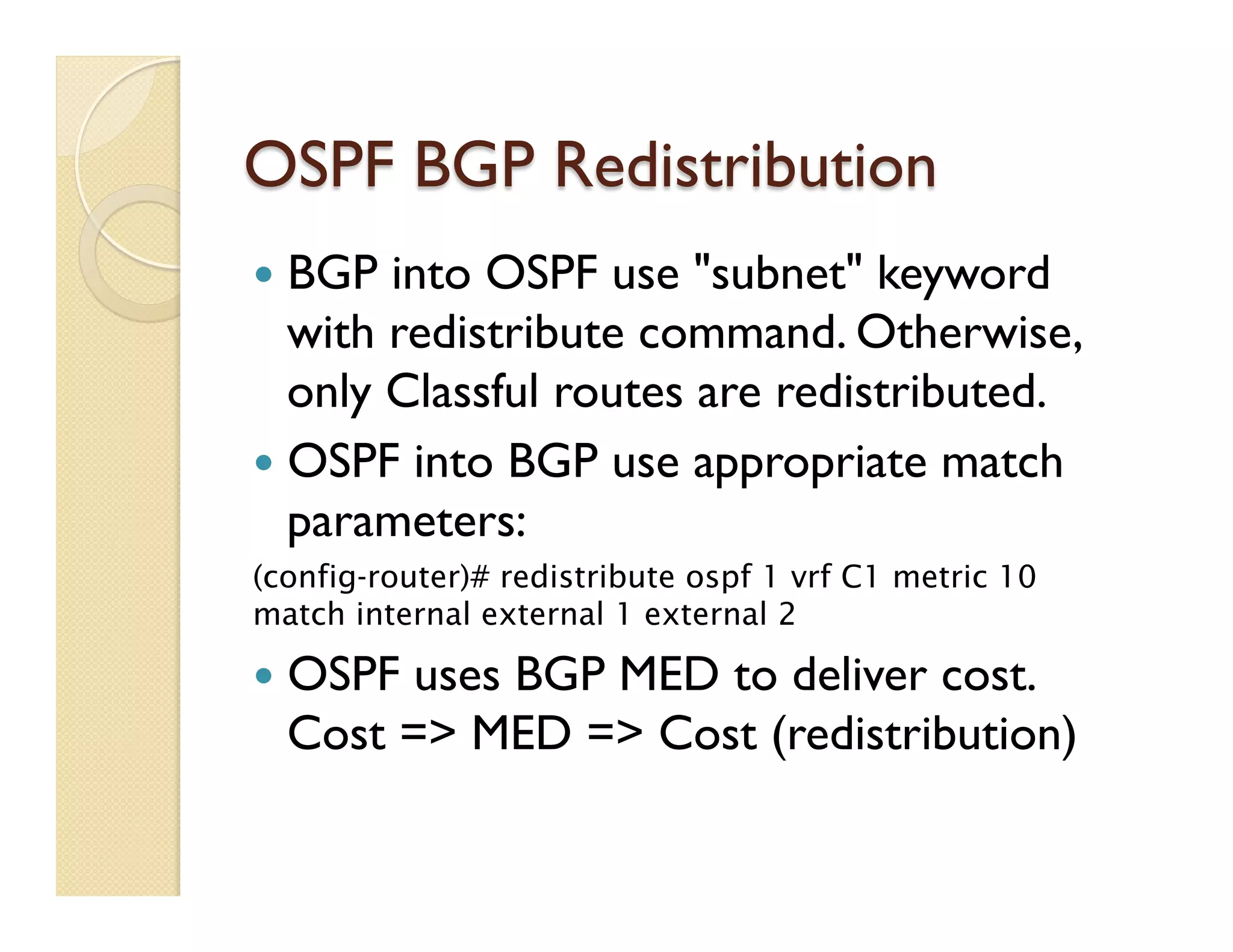 OSPF BGP Redistribution
—  BGP into OSPF use "subnet" keyword
with redistribute command. Otherwise,
only Classful routes are redistributed.
—  OSPF into BGP use appropriate match
parameters:
(config-router)# redistribute ospf 1 vrf C1 metric 10
match internal external 1 external 2
—  OSPF uses BGP MED to deliver cost.
Cost => MED => Cost (redistribution)
 