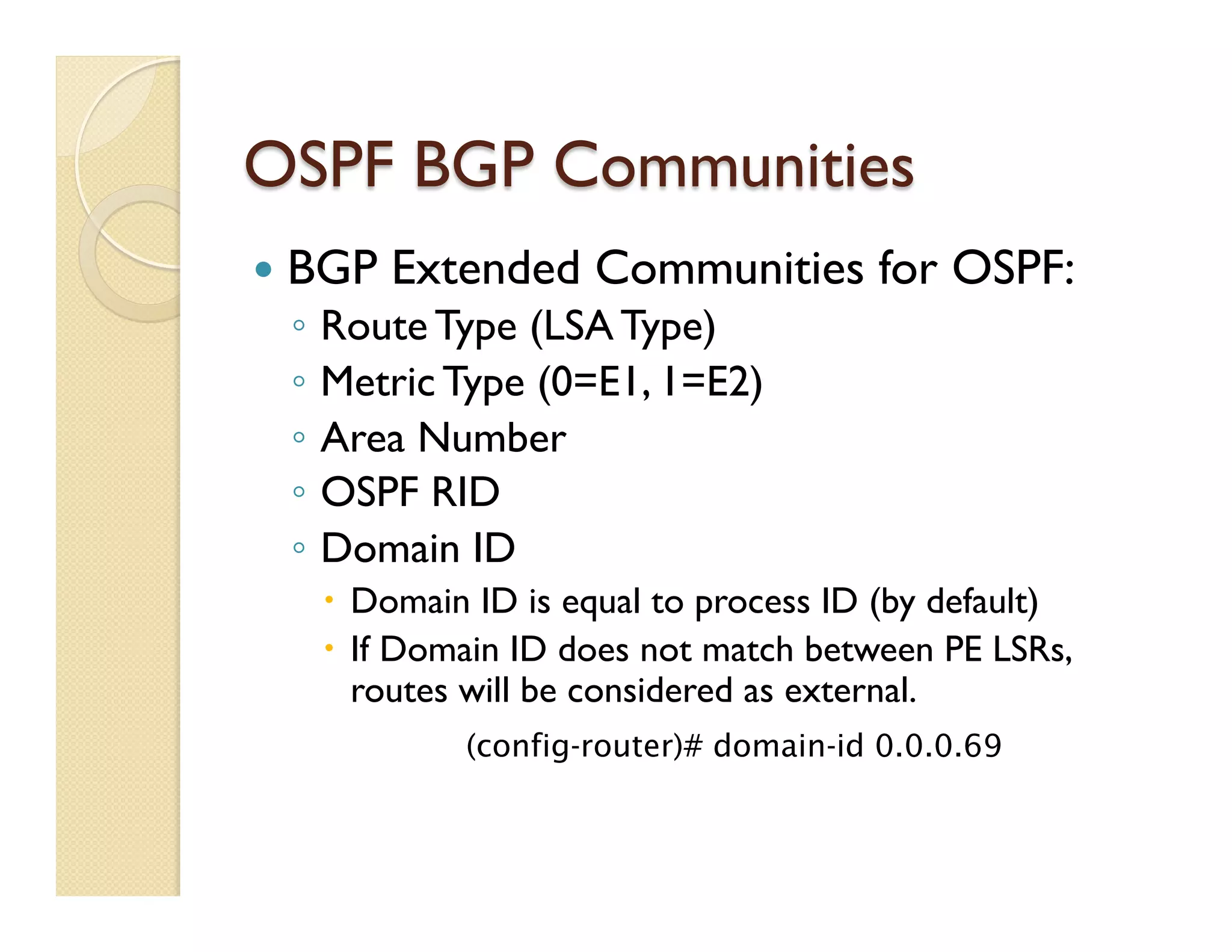 OSPF BGP Communities
—  BGP Extended Communities for OSPF:
◦  Route Type (LSA Type)
◦  Metric Type (0=E1, 1=E2)
◦  Area Number
◦  OSPF RID
◦  Domain ID
–  Domain ID is equal to process ID (by default)
–  If Domain ID does not match between PE LSRs,
routes will be considered as external.
(config-router)# domain-id 0.0.0.69
 