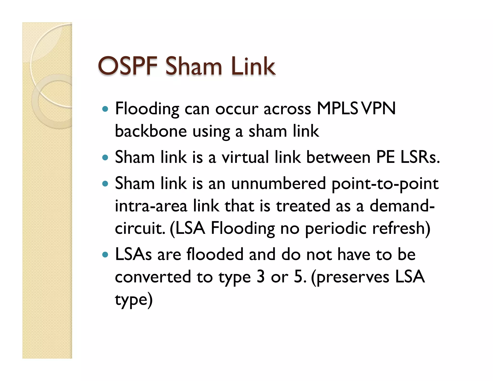 OSPF Sham Link
—  Flooding can occur across MPLSVPN
backbone using a sham link
—  Sham link is a virtual link between PE LSRs.
—  Sham link is an unnumbered point-to-point
intra-area link that is treated as a demand-
circuit. (LSA Flooding no periodic refresh)
—  LSAs are flooded and do not have to be
converted to type 3 or 5. (preserves LSA
type)
 