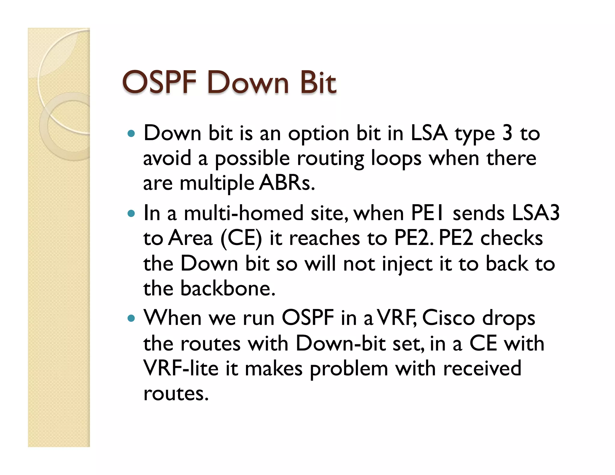 OSPF Down Bit
—  Down bit is an option bit in LSA type 3 to
avoid a possible routing loops when there
are multiple ABRs.
—  In a multi-homed site, when PE1 sends LSA3
to Area (CE) it reaches to PE2. PE2 checks
the Down bit so will not inject it to back to
the backbone.
—  When we run OSPF in aVRF, Cisco drops
the routes with Down-bit set, in a CE with
VRF-lite it makes problem with received
routes.
 