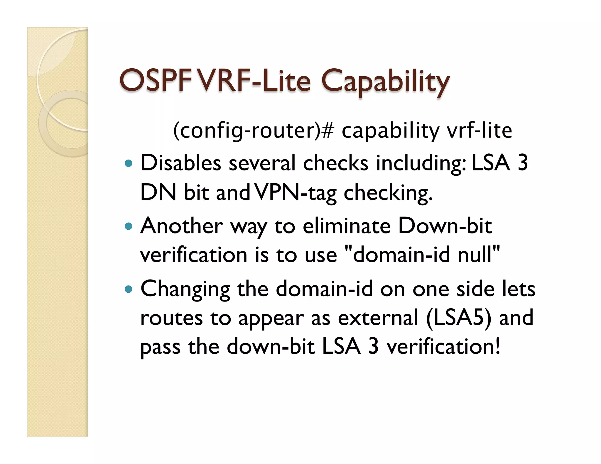 OSPFVRF-Lite Capability
(config-router)# capability vrf-lite
—  Disables several checks including: LSA 3
DN bit andVPN-tag checking.
—  Another way to eliminate Down-bit
verification is to use "domain-id null"
—  Changing the domain-id on one side lets
routes to appear as external (LSA5) and
pass the down-bit LSA 3 verification!
 