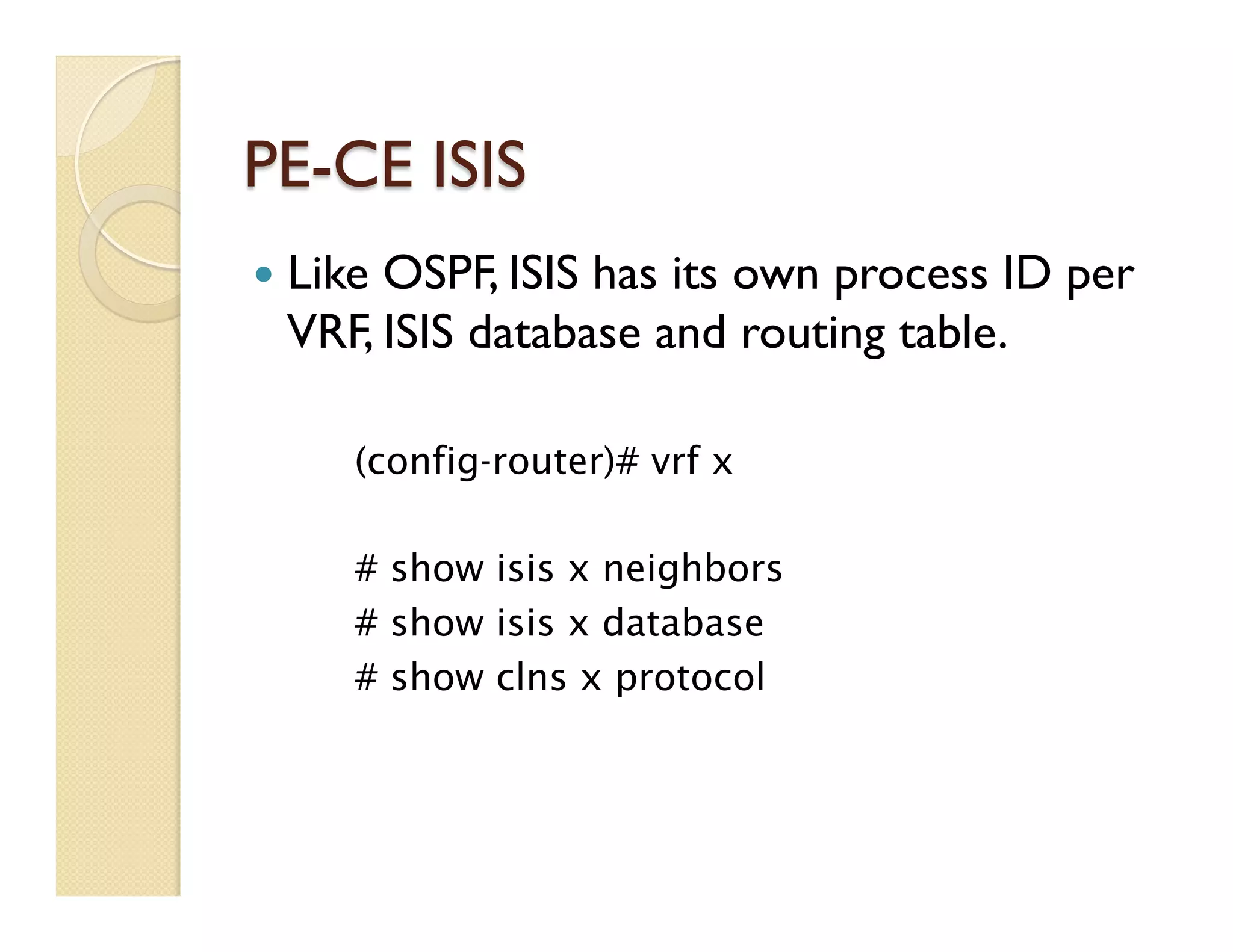 PE-CE ISIS
—  Like OSPF, ISIS has its own process ID per
VRF, ISIS database and routing table.
(config-router)# vrf x
# show isis x neighbors
# show isis x database
# show clns x protocol
 