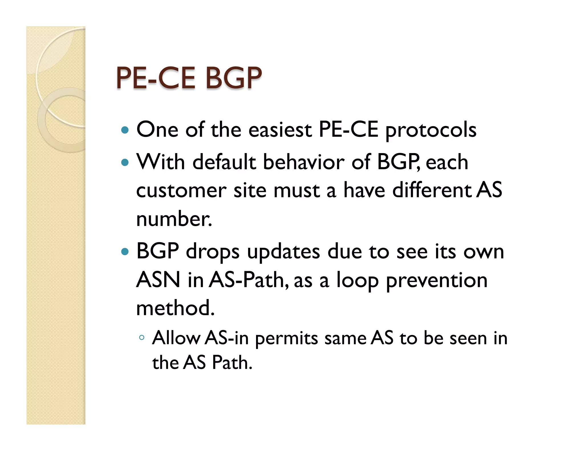 PE-CE BGP
—  One of the easiest PE-CE protocols
—  With default behavior of BGP, each
customer site must a have different AS
number.
—  BGP drops updates due to see its own
ASN in AS-Path, as a loop prevention
method.
◦  Allow AS-in permits same AS to be seen in
the AS Path.
 