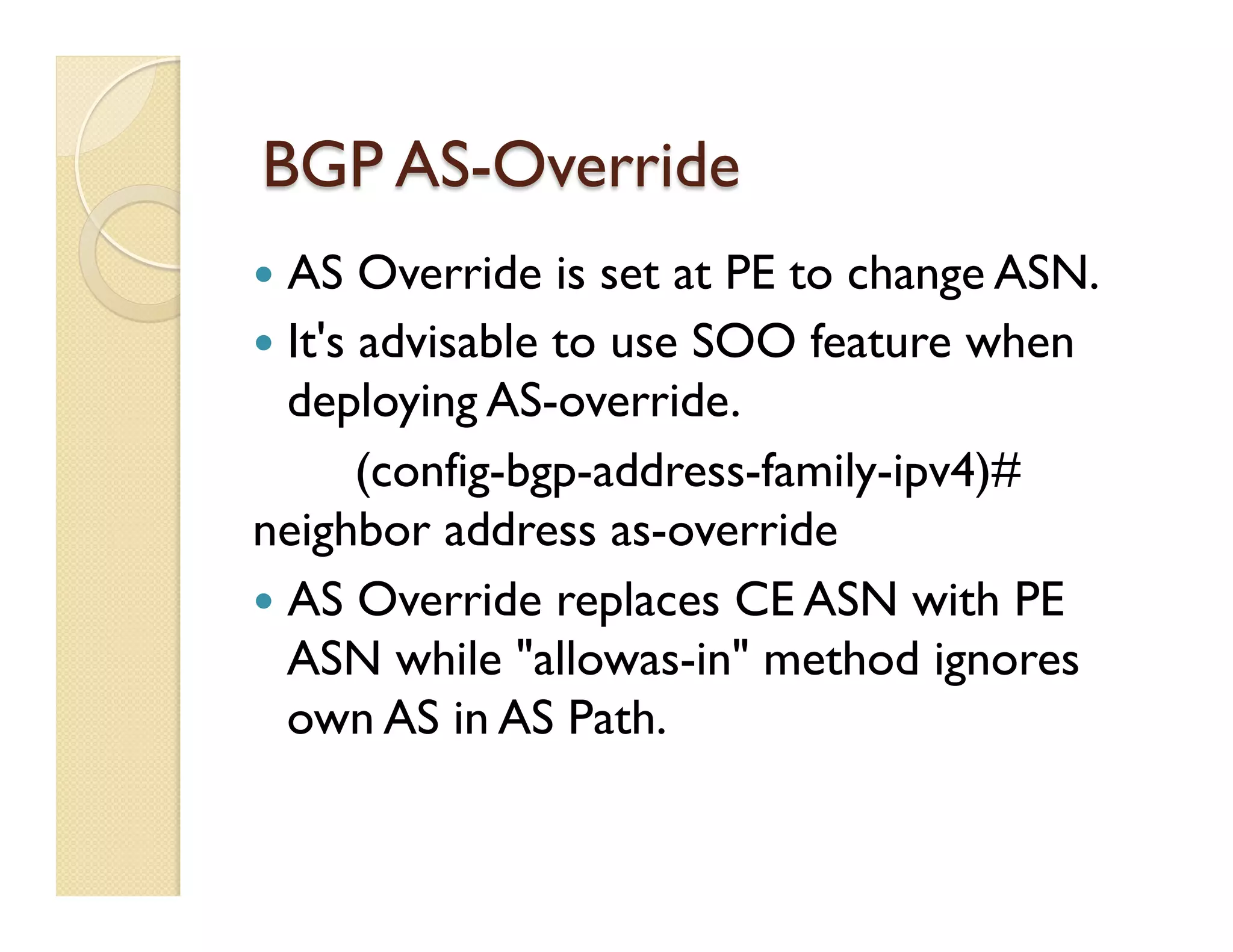 BGP AS-Override
—  AS Override is set at PE to change ASN.
—  It's advisable to use SOO feature when
deploying AS-override.
(config-bgp-address-family-ipv4)#
neighbor address as-override
—  AS Override replaces CE ASN with PE
ASN while "allowas-in" method ignores
own AS in AS Path.
 