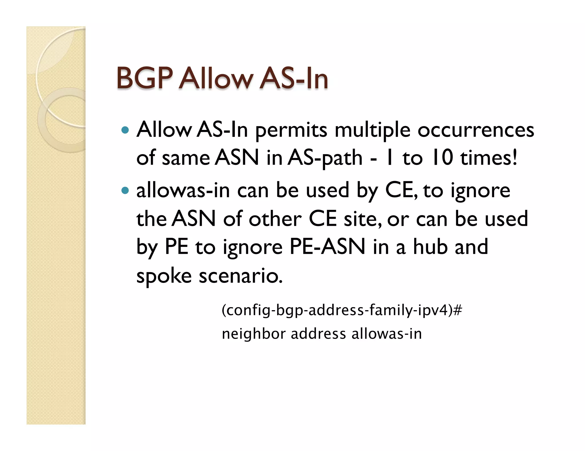 BGP Allow AS-In
—  Allow AS-In permits multiple occurrences
of same ASN in AS-path - 1 to 10 times!
—  allowas-in can be used by CE, to ignore
the ASN of other CE site, or can be used
by PE to ignore PE-ASN in a hub and
spoke scenario.
(config-bgp-address-family-ipv4)#
neighbor address allowas-in
 