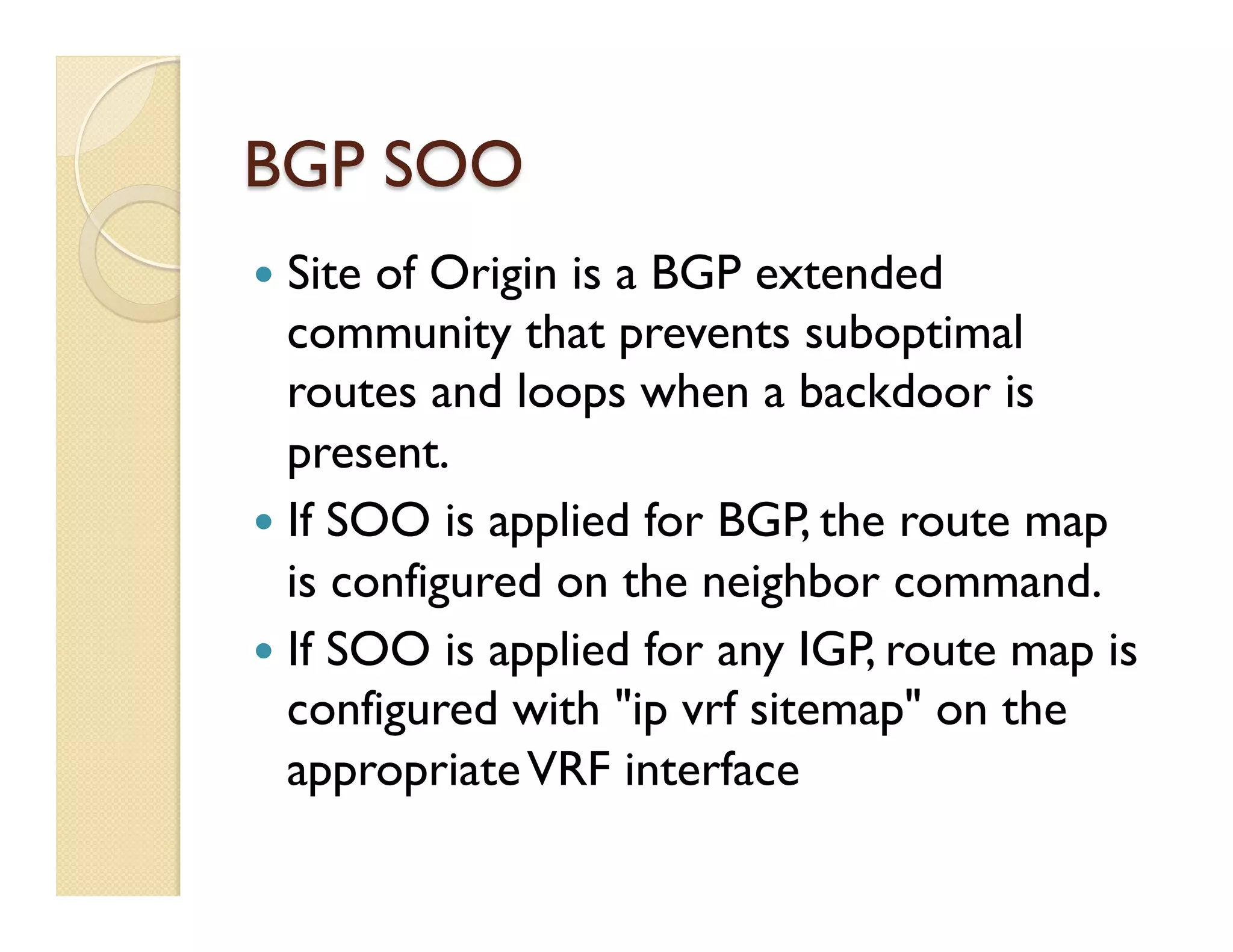 BGP SOO
—  Site of Origin is a BGP extended
community that prevents suboptimal
routes and loops when a backdoor is
present.
—  If SOO is applied for BGP, the route map
is configured on the neighbor command.
—  If SOO is applied for any IGP, route map is
configured with "ip vrf sitemap" on the
appropriateVRF interface
 