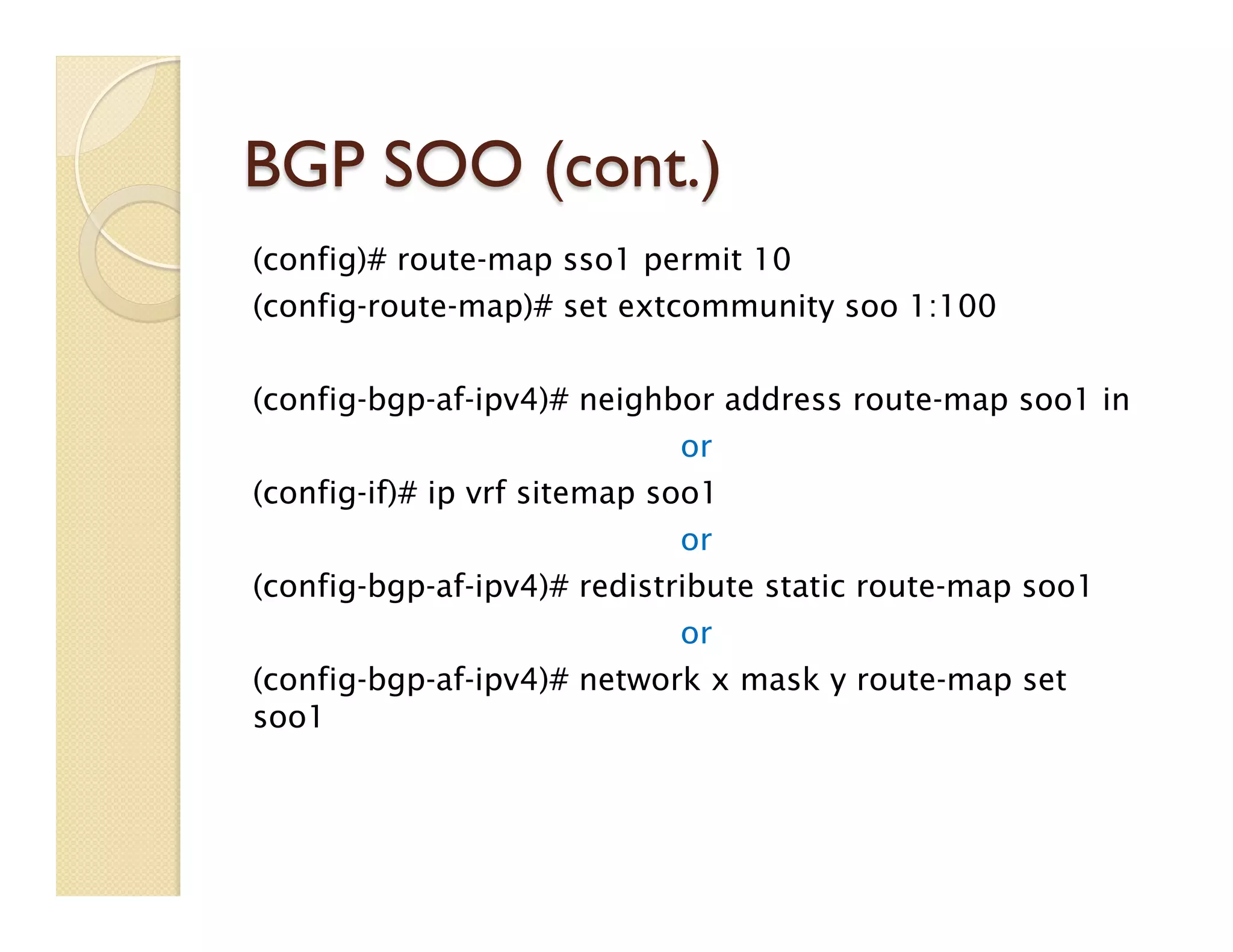 BGP SOO (cont.)
(config)# route-map sso1 permit 10
(config-route-map)# set extcommunity soo 1:100
(config-bgp-af-ipv4)# neighbor address route-map soo1 in
or
(config-if)# ip vrf sitemap soo1
or
(config-bgp-af-ipv4)# redistribute static route-map soo1
or
(config-bgp-af-ipv4)# network x mask y route-map set
soo1
 
