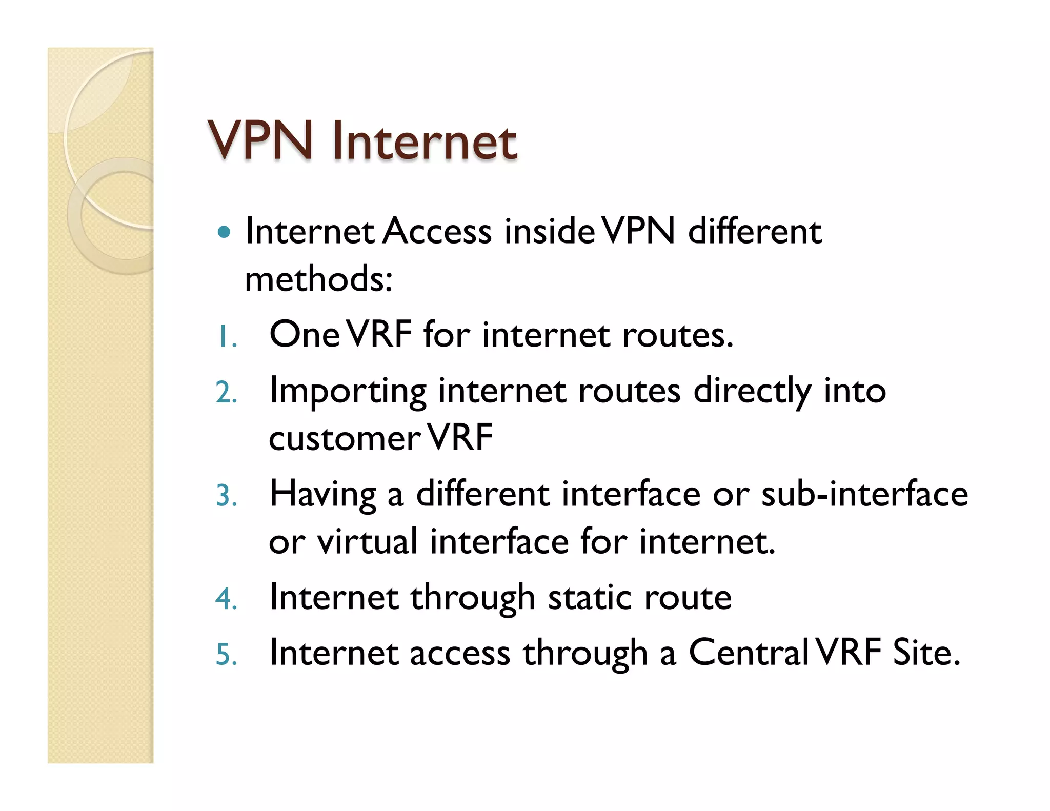 VPN Internet
—  Internet Access insideVPN different
methods:
1.  OneVRF for internet routes.
2.  Importing internet routes directly into
customerVRF
3.  Having a different interface or sub-interface
or virtual interface for internet.
4.  Internet through static route
5.  Internet access through a CentralVRF Site.
 