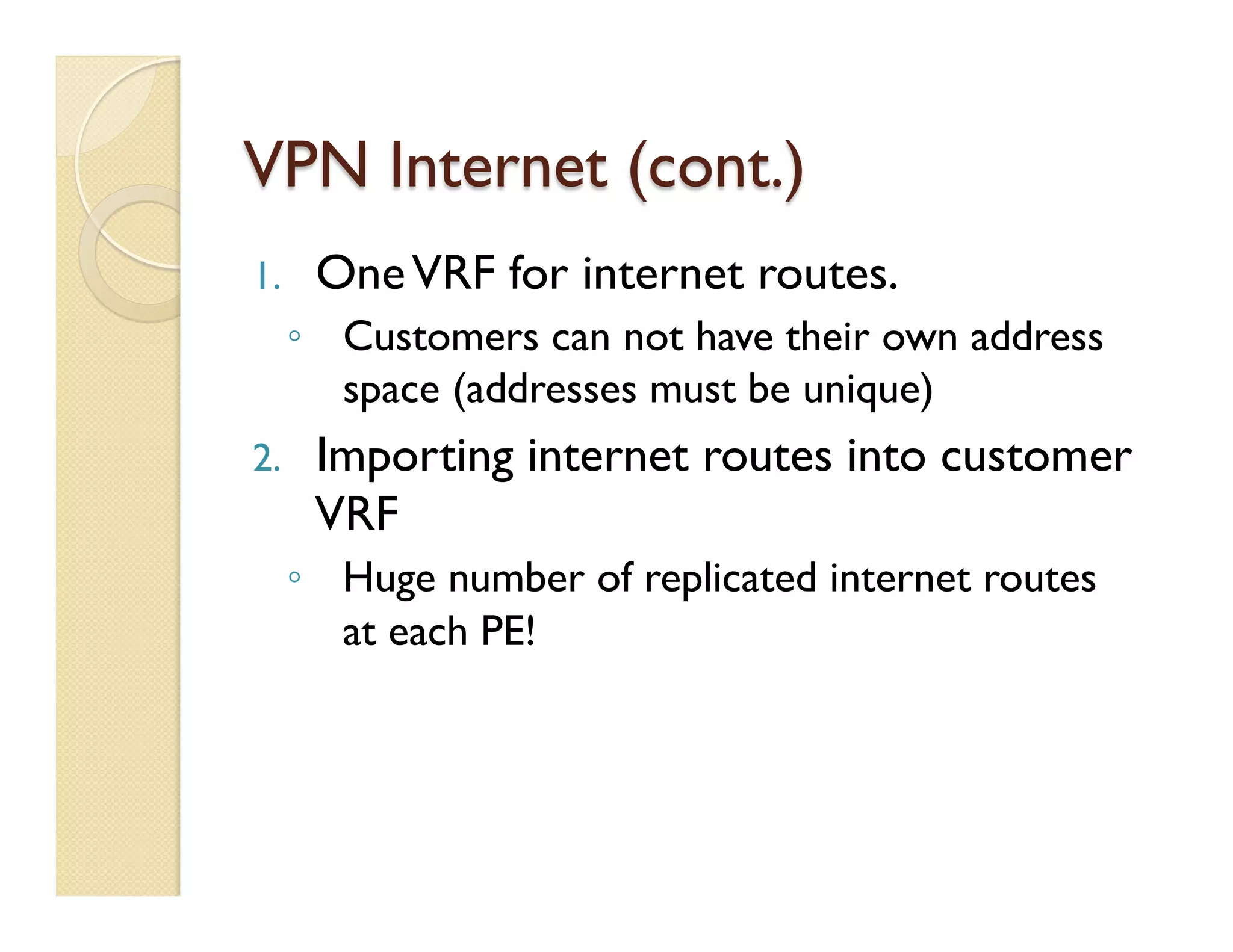 VPN Internet (cont.)
1.  OneVRF for internet routes.
◦  Customers can not have their own address
space (addresses must be unique)
2.  Importing internet routes into customer
VRF
◦  Huge number of replicated internet routes
at each PE!
 