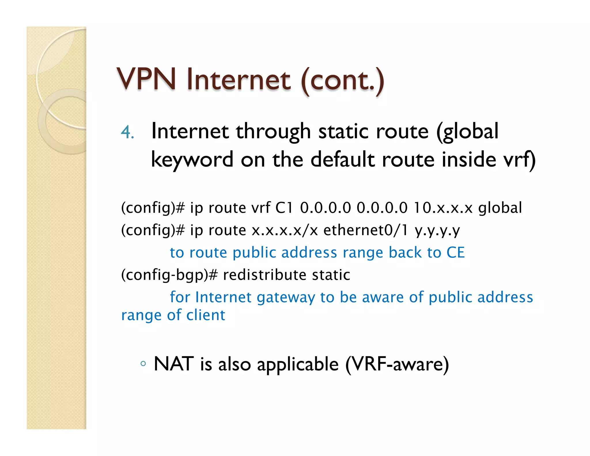 VPN Internet (cont.)
4.  Internet through static route (global
keyword on the default route inside vrf)
(config)# ip route vrf C1 0.0.0.0 0.0.0.0 10.x.x.x global
(config)# ip route x.x.x.x/x ethernet0/1 y.y.y.y
to route public address range back to CE
(config-bgp)# redistribute static
for Internet gateway to be aware of public address
range of client
◦  NAT is also applicable (VRF-aware)
 