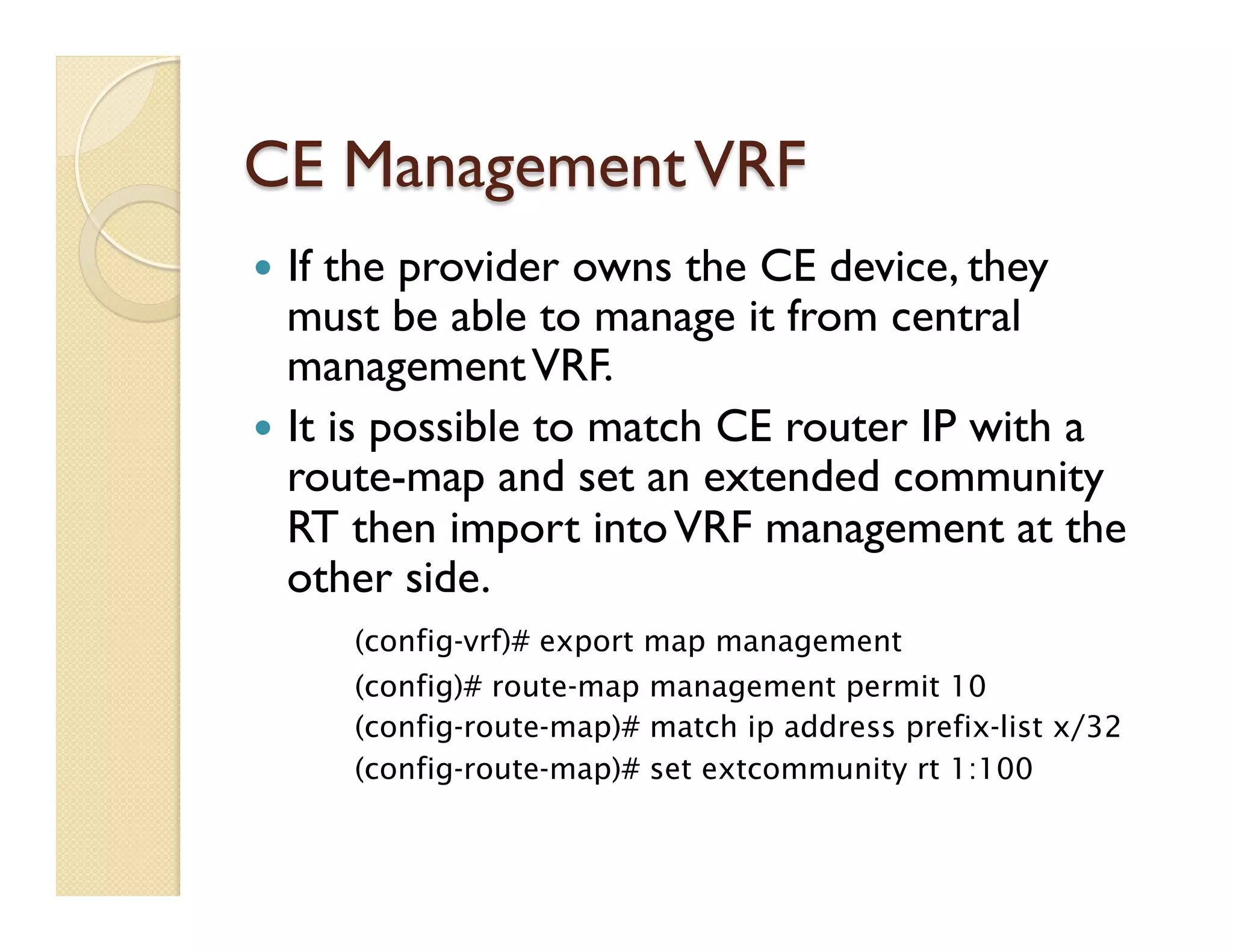 CE ManagementVRF
—  If the provider owns the CE device, they
must be able to manage it from central
managementVRF.
—  It is possible to match CE router IP with a
route-map and set an extended community
RT then import intoVRF management at the
other side.
(config-vrf)# export map management
(config)# route-map management permit 10
(config-route-map)# match ip address prefix-list x/32
(config-route-map)# set extcommunity rt 1:100
 