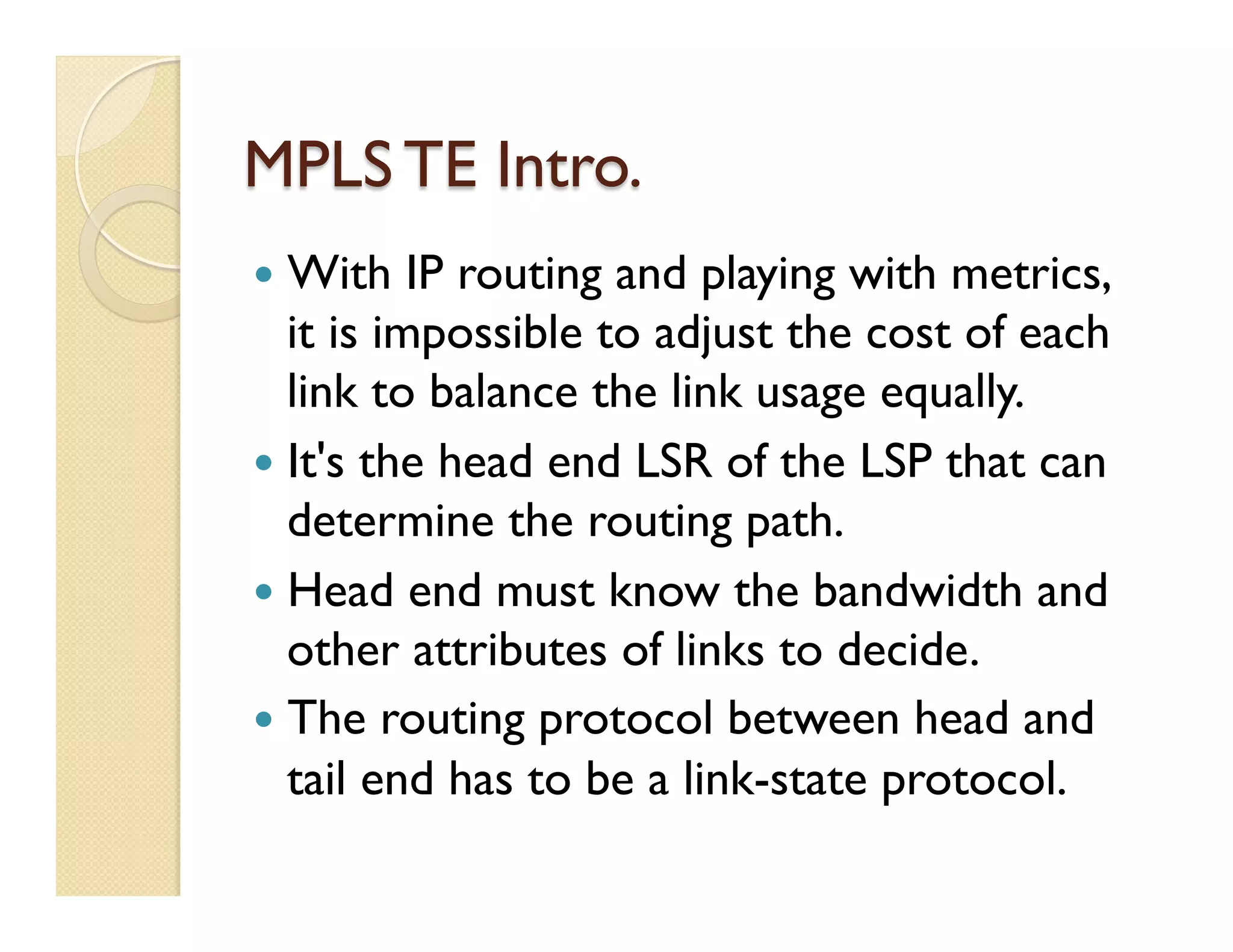 MPLS TE Intro.
—  With IP routing and playing with metrics,
it is impossible to adjust the cost of each
link to balance the link usage equally.
—  It's the head end LSR of the LSP that can
determine the routing path.
—  Head end must know the bandwidth and
other attributes of links to decide.
—  The routing protocol between head and
tail end has to be a link-state protocol.
 