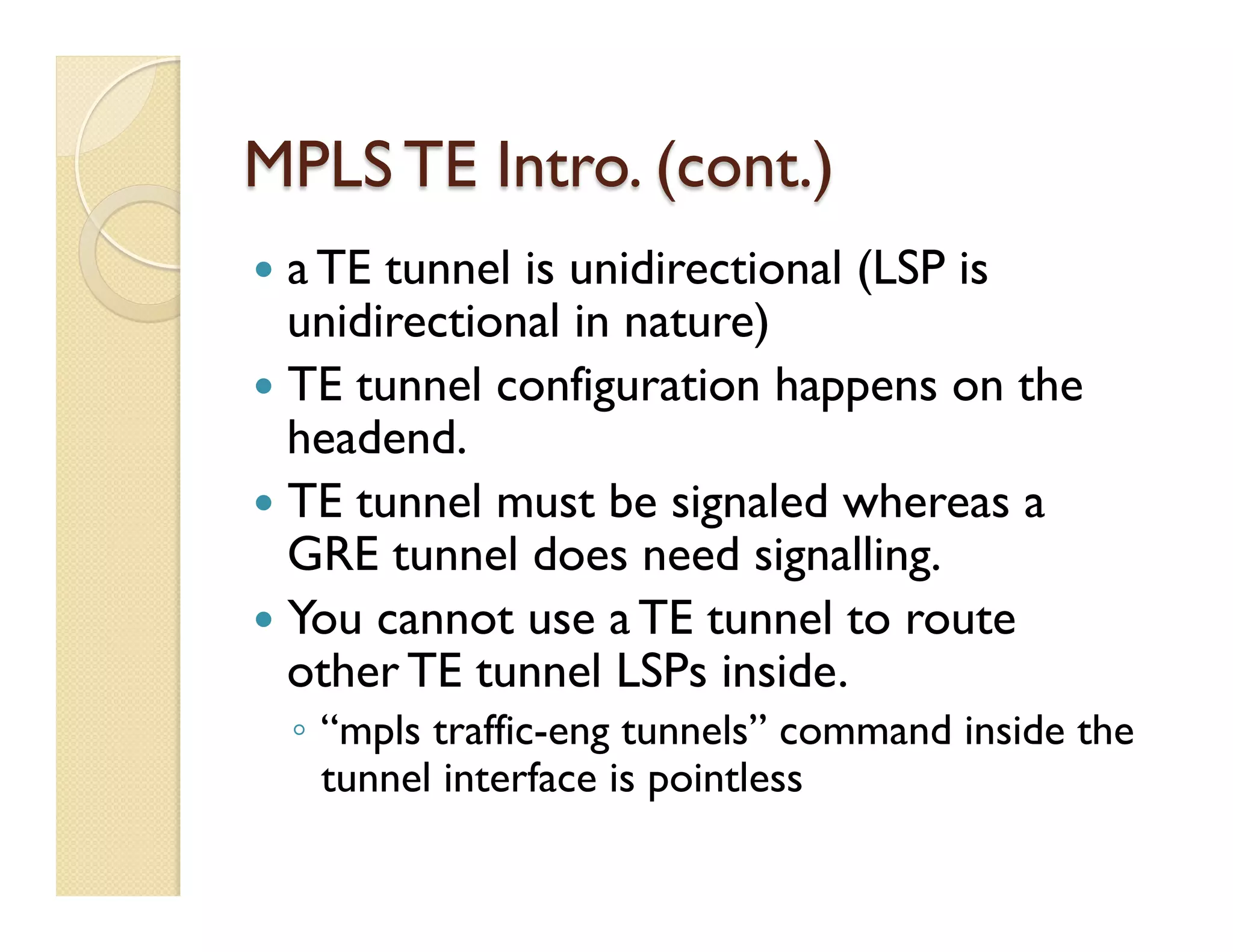 MPLS TE Intro. (cont.)
—  a TE tunnel is unidirectional (LSP is
unidirectional in nature)
—  TE tunnel configuration happens on the
headend.
—  TE tunnel must be signaled whereas a
GRE tunnel does need signalling.
—  You cannot use a TE tunnel to route
other TE tunnel LSPs inside.
◦  “mpls traffic-eng tunnels” command inside the
tunnel interface is pointless
 