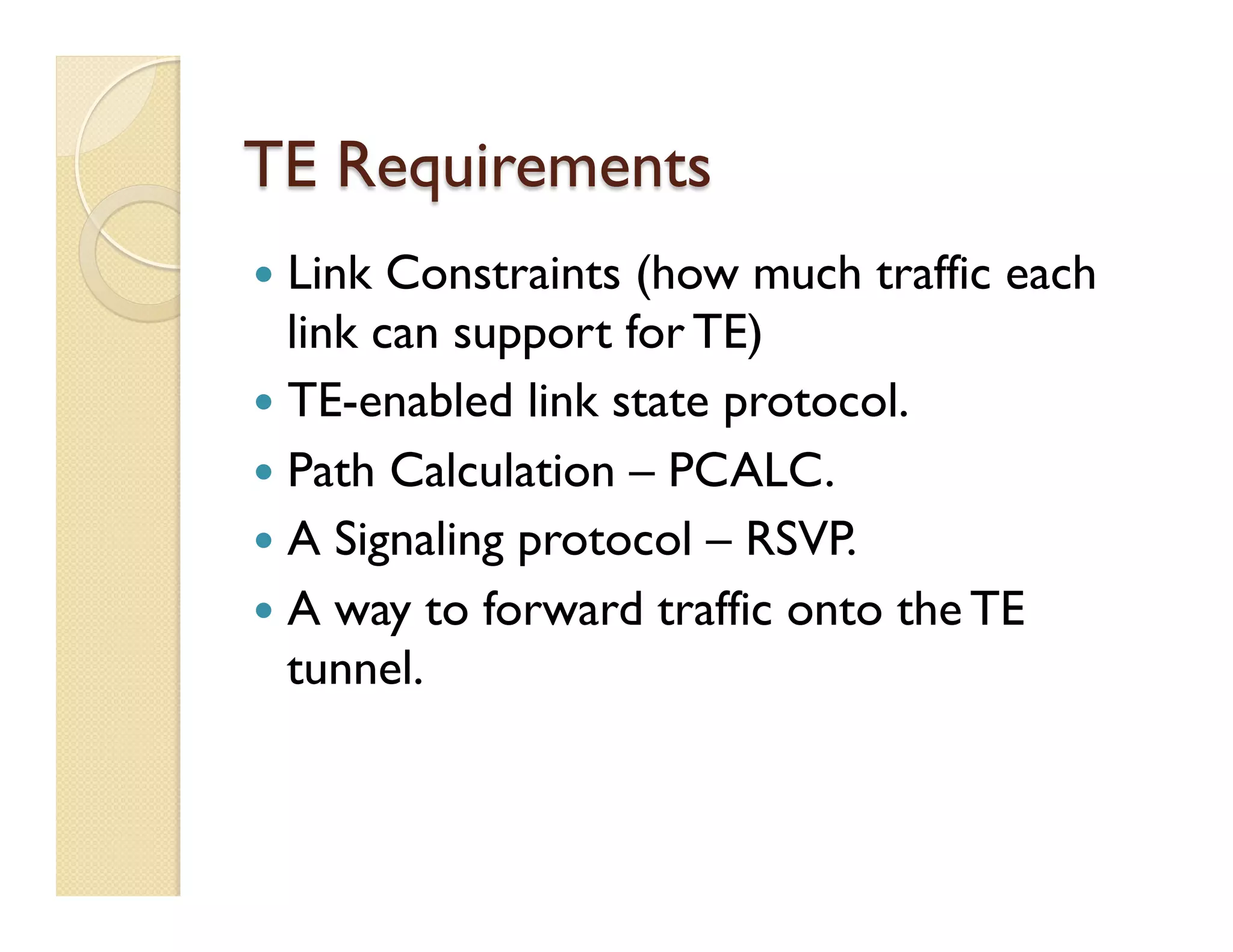 TE Requirements
—  Link Constraints (how much traffic each
link can support for TE)
—  TE-enabled link state protocol.
—  Path Calculation – PCALC.
—  A Signaling protocol – RSVP.
—  A way to forward traffic onto the TE
tunnel.
 