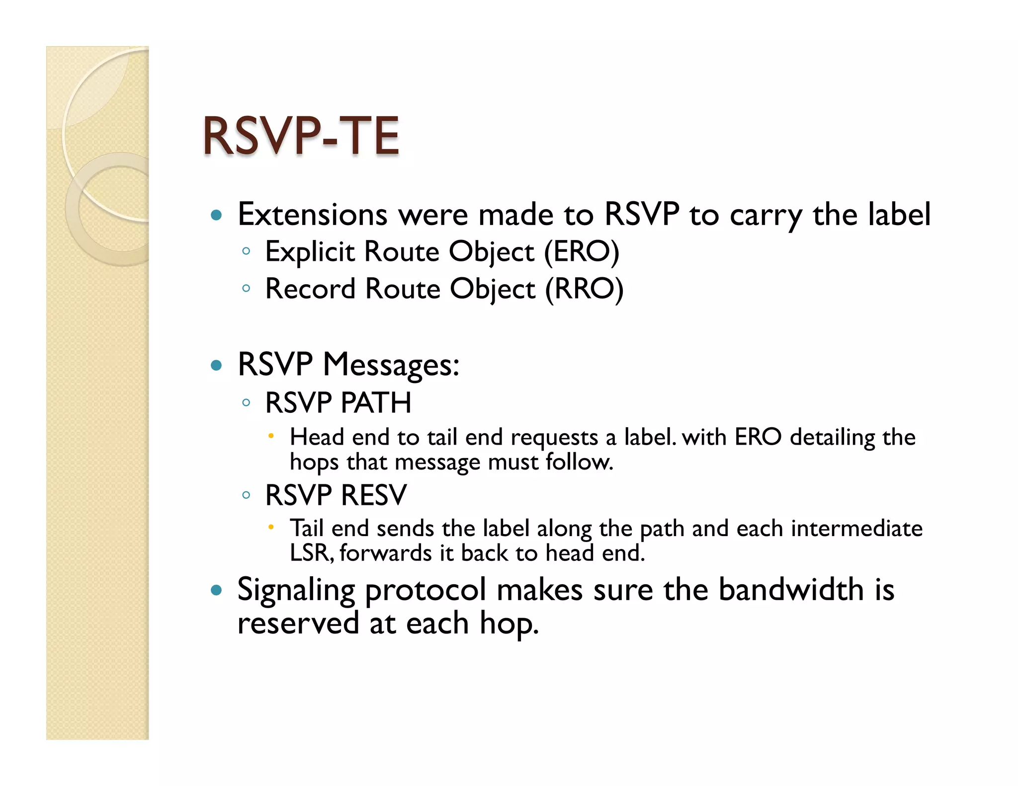 RSVP-TE
—  Extensions were made to RSVP to carry the label
◦  Explicit Route Object (ERO)
◦  Record Route Object (RRO)
—  RSVP Messages:
◦  RSVP PATH
–  Head end to tail end requests a label. with ERO detailing the
hops that message must follow.
◦  RSVP RESV
–  Tail end sends the label along the path and each intermediate
LSR, forwards it back to head end.
—  Signaling protocol makes sure the bandwidth is
reserved at each hop.
 