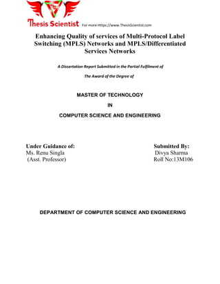 For more Https://www.ThesisScientist.com
Enhancing Quality of services of Multi-Protocol Label
Switching (MPLS) Networks and MPLS/Differentiated
Services Networks
A Dissertation Report Submitted in the Partial Fulfilment of
The Award of the Degree of
MASTER OF TECHNOLOGY
IN
COMPUTER SCIENCE AND ENGINEERING
Under Guidance of: Submitted By:
Ms. Renu Singla Divya Sharma
(Asst. Professor) Roll No:13M106
DEPARTMENT OF COMPUTER SCIENCE AND ENGINEERING
 