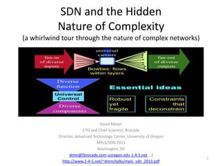 SDN and the Hidden
Nature of Complexity
(a whirlwind tour through the nature of complex networks)

David Meyer
CTO and Chief Scientist, Brocade
Director, Advanced Technology Center, University of Oregon
MPLS/SDN 2013
Washington, DC
dmm@{brocade.com,uoregon.edu,1-4-5.net,…}
http://www.1-4-5.net/~dmm/talks/mpls_sdn_2013.pdf

1

 