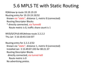 5.6 MPLS TE with Static Routing
R2#show ip route 19.19.19.19
Routing entry for 19.19.19.19/32
 Known via "static", distance 1, metric 0 (connected)
 Routing Descriptor Blocks:
 * directly connected, via Tunnel0
   Route metric is 0, traffic share count is 1

RP/0/0/CPU0:XR1#show route 2.2.2.2
Thu Jan 3 16:10:43.516 EET

Routing entry for 2.2.2.2/32
 Known via "static", distance 1, metric 0 (connected)
 Installed Jan 3 15:49:07.335 for 00:21:37
 Routing Descriptor Blocks
  directly connected, via tunnel-te0
   Route metric is 0
 No advertising protos.
 