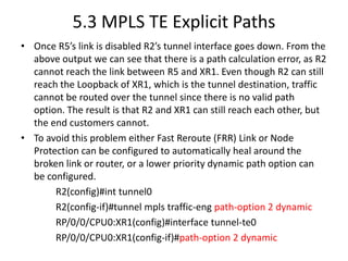 5.3 MPLS TE Explicit Paths
• Once R5’s link is disabled R2’s tunnel interface goes down. From the
  above output we can see that there is a path calculation error, as R2
  cannot reach the link between R5 and XR1. Even though R2 can still
  reach the Loopback of XR1, which is the tunnel destination, traffic
  cannot be routed over the tunnel since there is no valid path
  option. The result is that R2 and XR1 can still reach each other, but
  the end customers cannot.
• To avoid this problem either Fast Reroute (FRR) Link or Node
  Protection can be configured to automatically heal around the
  broken link or router, or a lower priority dynamic path option can
  be configured.
       R2(config)#int tunnel0
       R2(config-if)#tunnel mpls traffic-eng path-option 2 dynamic
       RP/0/0/CPU0:XR1(config)#interface tunnel-te0
       RP/0/0/CPU0:XR1(config-if)#path-option 2 dynamic
 