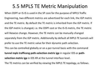 5.5 MPLS TE Metric Manipulation
When OSPF or IS-IS is used in the SP core for the purpose of MPLS Traffic
Engineering, two different metrics are advertised for each link, the IGP metric
and the TE metric. By default the TE metric is inherited from the IGP metric. If
the IGP metric is changed, i.e. the OSPF cost or the IS-IS metric, the TE metric
will likewise change. However, the TE metric can be manually changed
separately from the IGP metric. Additionally by default all MPLS TE tunnels will
prefer to use the TE metric value for their dynamic path selection.
This can be controlled globally or on a per-tunnel basis with the command
tunnel mpls trafficeng path-selection metric igp in regular IOS or path-
selection metric igp in IOS XR at the tunnel interface level.
The TE metrics can be verified by viewing the MPLS TE topology, as follows.
 