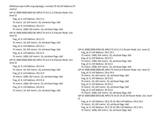 R2#show mpls traffic-eng topology | include (TE Id|Intf Address|TE
metric)
IGP Id: 0000.0000.0002.00, MPLS TE Id:2.2.2.2 Router Node (isis
level-2)
   frag_id: 0, Intf Address: 20.2.3.2
   TE metric: 10, IGP metric: 10, attribute flags: 0x0
   frag_id: 0, Intf Address: 20.2.4.2
   TE metric: 1000, IGP metric: 10, attribute flags: 0x0
IGP Id: 0000.0000.0003.00, MPLS TE Id:3.3.3.3 Router Node (isis
level-2)
   frag_id: 0, Intf Address: 20.2.3.3
   TE metric: 10, IGP metric: 10, attribute flags: 0x0
   frag_id: 0, Intf Address: 20.3.4.3
   TE metric: 10, IGP metric: 10, attribute flags: 0x0               IGP Id: 0000.0000.0005.00, MPLS TE Id:5.5.5.5 Router Node (isis level-2)
   frag_id: 0, Intf Address: 20.3.6.3                                   frag_id: 0, Intf Address: 20.5.19.5
   TE metric: 1000, IGP metric: 10, attribute flags: 0x0                TE metric: 1000, IGP metric: 10, attribute flags: 0x0
                                                                        frag_id: 0, Intf Address: 20.4.5.5
IGP Id: 0000.0000.0004.00, MPLS TE Id:4.4.4.4 Router Node (isis         TE metric: 1000, IGP metric: 10, attribute flags: 0x0
level-2)                                                                frag_id: 0, Intf Address: 20.5.6.5
   frag_id: 0, Intf Address: 20.3.4.4                                   TE metric: 1000, IGP metric: 10, attribute flags: 0x0
   TE metric: 10, IGP metric: 10, attribute flags: 0x0               IGP Id: 0000.0000.0006.00, MPLS TE Id:6.6.6.6 Router Node (isis level-2)
   frag_id: 0, Intf Address: 20.2.4.4                                   frag_id: 0, Intf Address: 20.6.19.6
   TE metric: 1000, IGP metric: 10, attribute flags: 0x0                TE metric: 10, IGP metric: 10, attribute flags: 0x0
                                                                        frag_id: 0, Intf Address: 20.5.6.6
   frag_id: 0, Intf Address: 20.4.5.4                                   TE metric: 10, IGP metric: 10, attribute flags: 0x0
   TE metric: 1000, IGP metric: 10, attribute flags: 0x0                frag_id: 0, Intf Address: 20.4.6.6
   frag_id: 0, Intf Address: 20.4.6.4                                   TE metric: 10, IGP metric: 10, attribute flags: 0x0
   TE metric: 10, IGP metric: 10, attribute flags: 0x0                  frag_id: 0, Intf Address: 20.3.6.6
                                                                        TE metric: 1000, IGP metric: 10, attribute flags: 0x0
                                                                     IGP Id: 0000.0000.0019.00, MPLS TE Id:19.19.19.19 Router Node (isis level-
                                                                     2)
                                                                        frag_id: 0, Intf Address: 20.6.19.19, Nbr Intf Address: 20.6.19.6
                                                                        TE metric: 10, IGP metric: 10, attribute flags: 0x0
                                                                        frag_id: 0, Intf Address: 20.5.19.19, Nbr Intf Address: 20.5.19.5
                                                                        TE metric: 1000, IGP metric: 10, attribute flags: 0x0
 