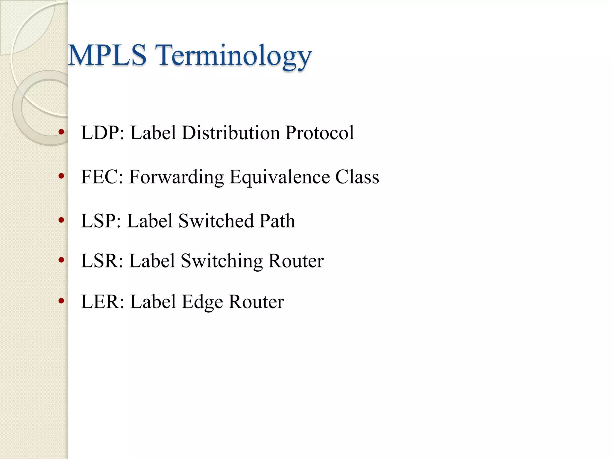 MPLS Terminology

• LDP: Label Distribution Protocol
• FEC: Forwarding Equivalence Class
• LSP: Label Switched Path
• LSR: Label Switching Router
• LER: Label Edge Router
 