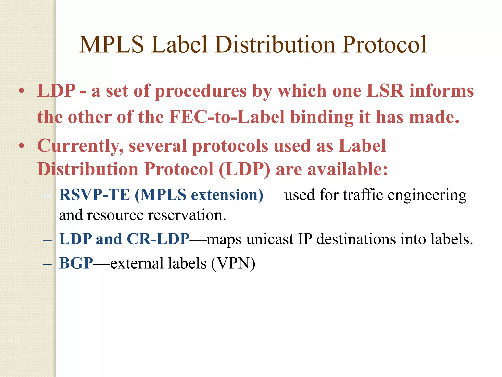 MPLS Label Distribution Protocol
• LDP - a set of procedures by which one LSR informs
  the other of the FEC-to-Label binding it has made.
• Currently, several protocols used as Label
  Distribution Protocol (LDP) are available:
  – RSVP-TE (MPLS extension) —used for traffic engineering
    and resource reservation.
  – LDP and CR-LDP—maps unicast IP destinations into labels.
  – BGP—external labels (VPN)
 