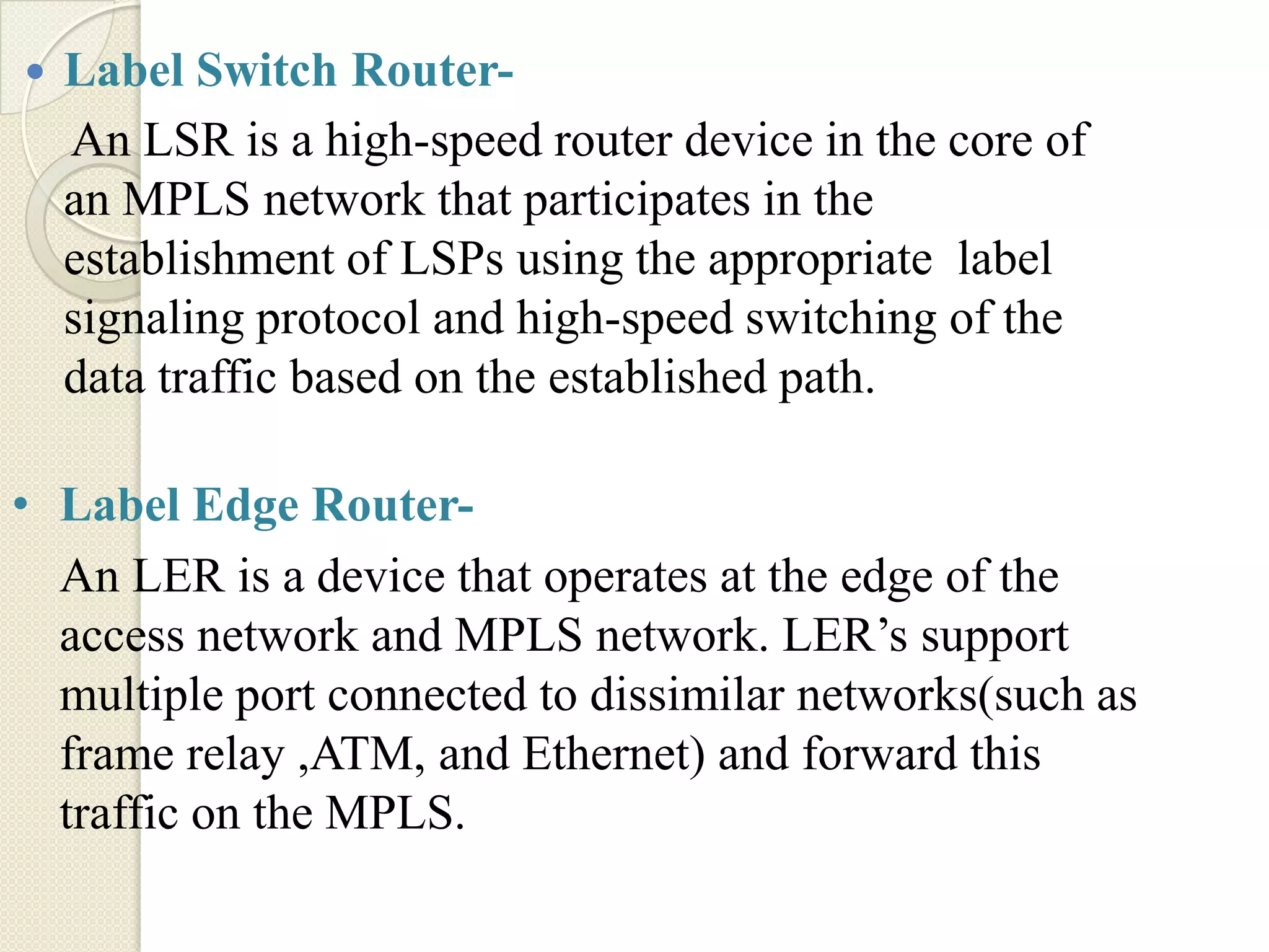    Label Switch Router-
    An LSR is a high-speed router device in the core of
    an MPLS network that participates in the
    establishment of LSPs using the appropriate label
    signaling protocol and high-speed switching of the
    data traffic based on the established path.

• Label Edge Router-
  An LER is a device that operates at the edge of the
  access network and MPLS network. LER’s support
  multiple port connected to dissimilar networks(such as
  frame relay ,ATM, and Ethernet) and forward this
  traffic on the MPLS.
 