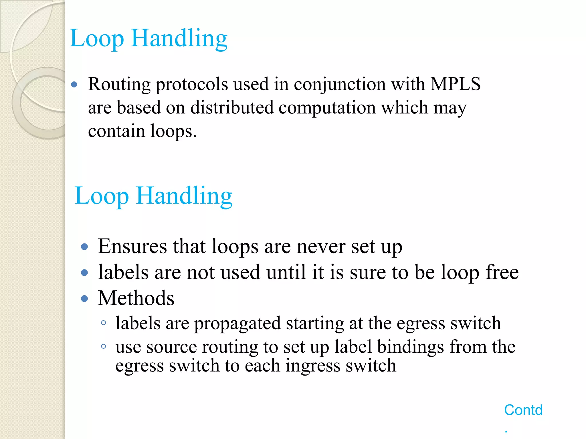 Loop Handling
   Routing protocols used in conjunction with MPLS
    are based on distributed computation which may
    contain loops.


Loop Handling
       Ensures that loops are never set up
       labels are not used until it is sure to be loop free
       Methods
        ◦ labels are propagated starting at the egress switch
        ◦ use source routing to set up label bindings from the
          egress switch to each ingress switch

                                                            Contd
                                                            .
 