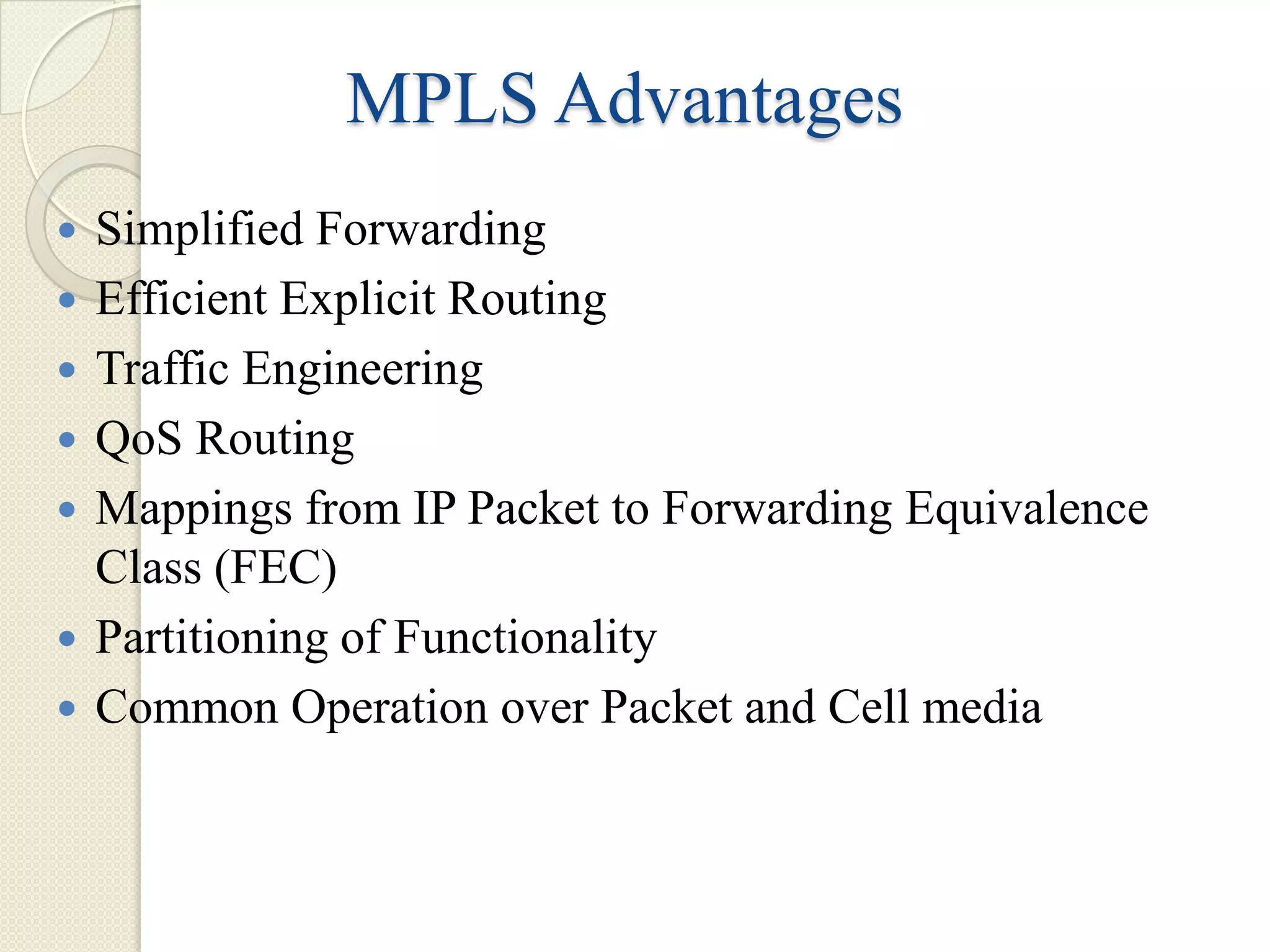 MPLS Advantages
   Simplified Forwarding
   Efficient Explicit Routing
   Traffic Engineering
   QoS Routing
   Mappings from IP Packet to Forwarding Equivalence
    Class (FEC)
   Partitioning of Functionality
   Common Operation over Packet and Cell media
 