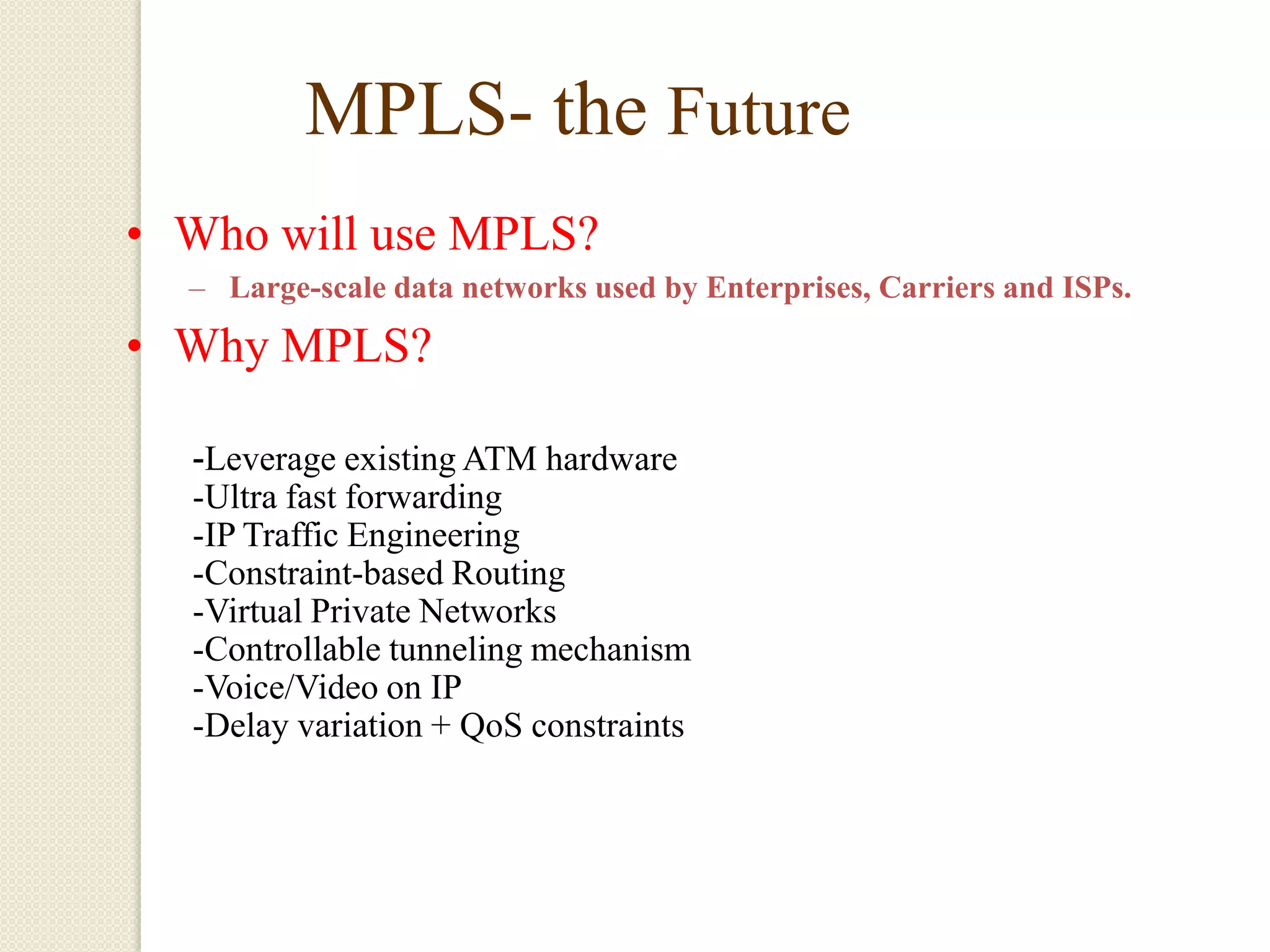 MPLS- the Future
• Who will use MPLS?
  – Large-scale data networks used by Enterprises, Carriers and ISPs.

• Why MPLS?

  -Leverage existing ATM hardware
  -Ultra fast forwarding
  -IP Traffic Engineering
  -Constraint-based Routing
  -Virtual Private Networks
  -Controllable tunneling mechanism
  -Voice/Video on IP
  -Delay variation + QoS constraints
 