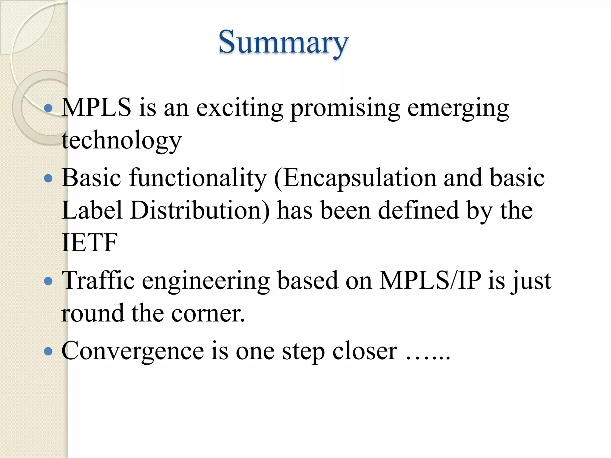 Summary
 MPLS is an exciting promising emerging
  technology
 Basic functionality (Encapsulation and basic
  Label Distribution) has been defined by the
  IETF
 Traffic engineering based on MPLS/IP is just
  round the corner.
 Convergence is one step closer …...
 