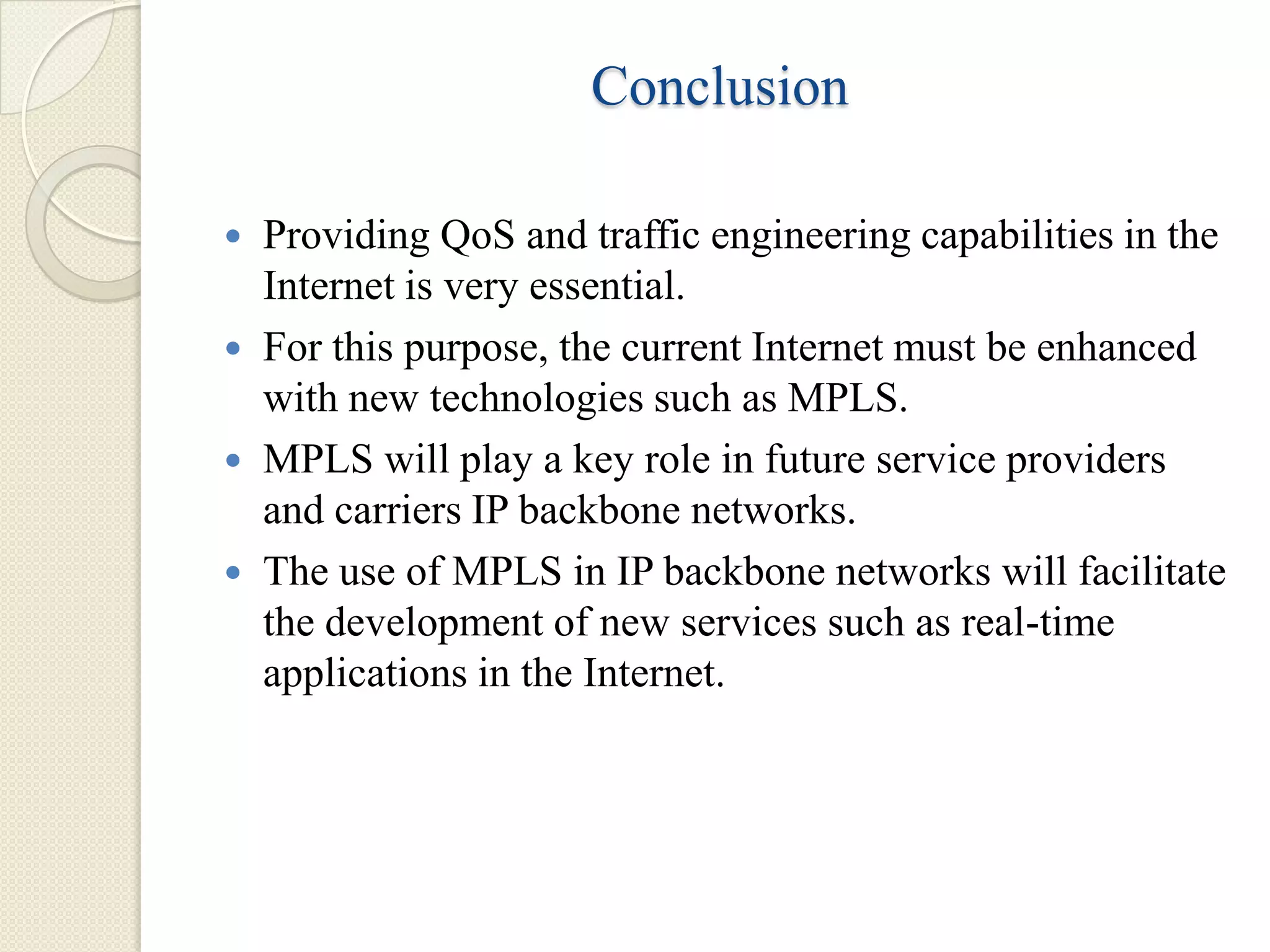 Conclusion

 Providing QoS and traffic engineering capabilities in the
  Internet is very essential.
 For this purpose, the current Internet must be enhanced
  with new technologies such as MPLS.
 MPLS will play a key role in future service providers
  and carriers IP backbone networks.
 The use of MPLS in IP backbone networks will facilitate
  the development of new services such as real-time
  applications in the Internet.
 