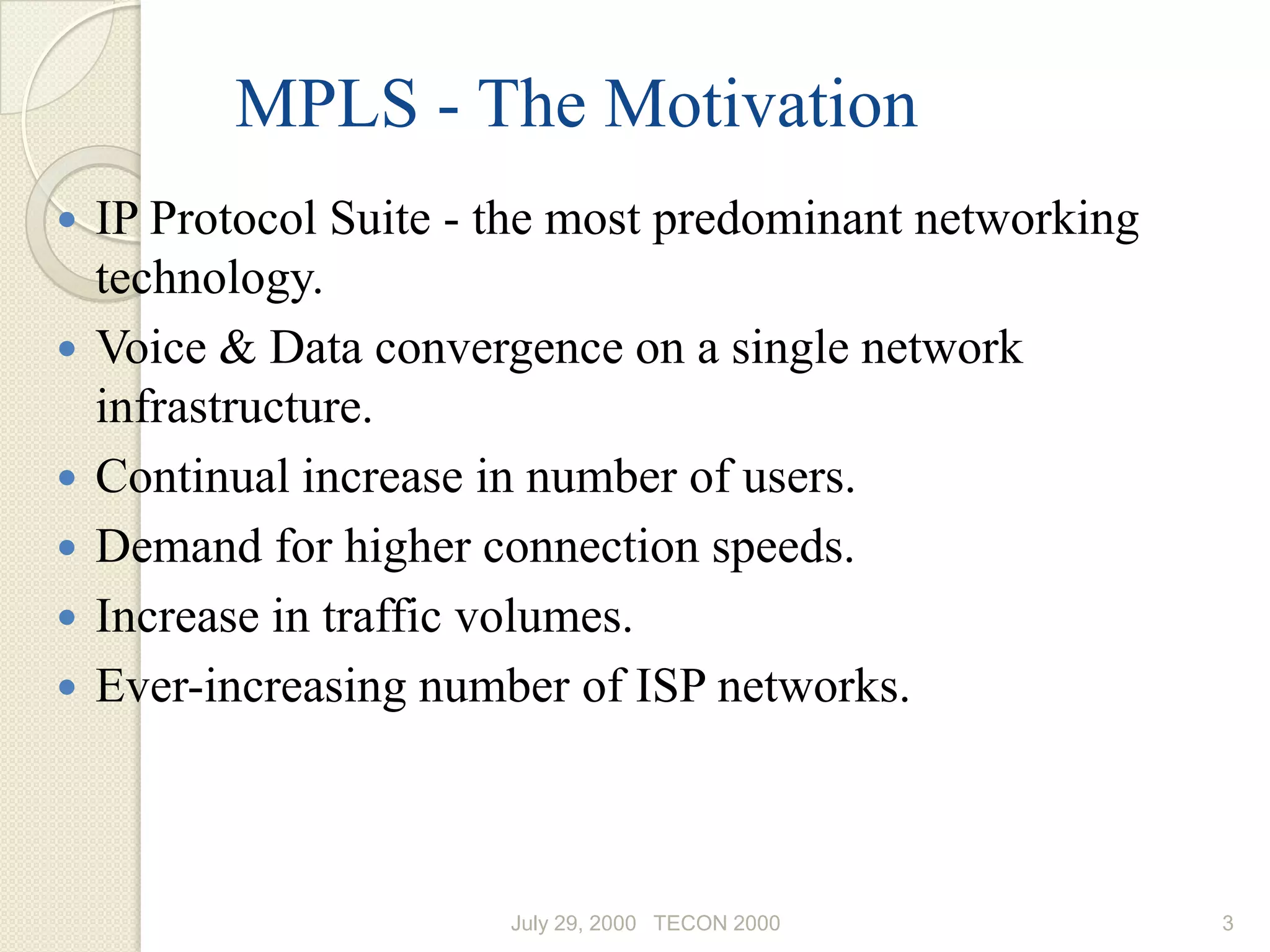 MPLS - The Motivation
   IP Protocol Suite - the most predominant networking
    technology.
   Voice & Data convergence on a single network
    infrastructure.
   Continual increase in number of users.
   Demand for higher connection speeds.
   Increase in traffic volumes.
   Ever-increasing number of ISP networks.



                        July 29, 2000 TECON 2000          3
 