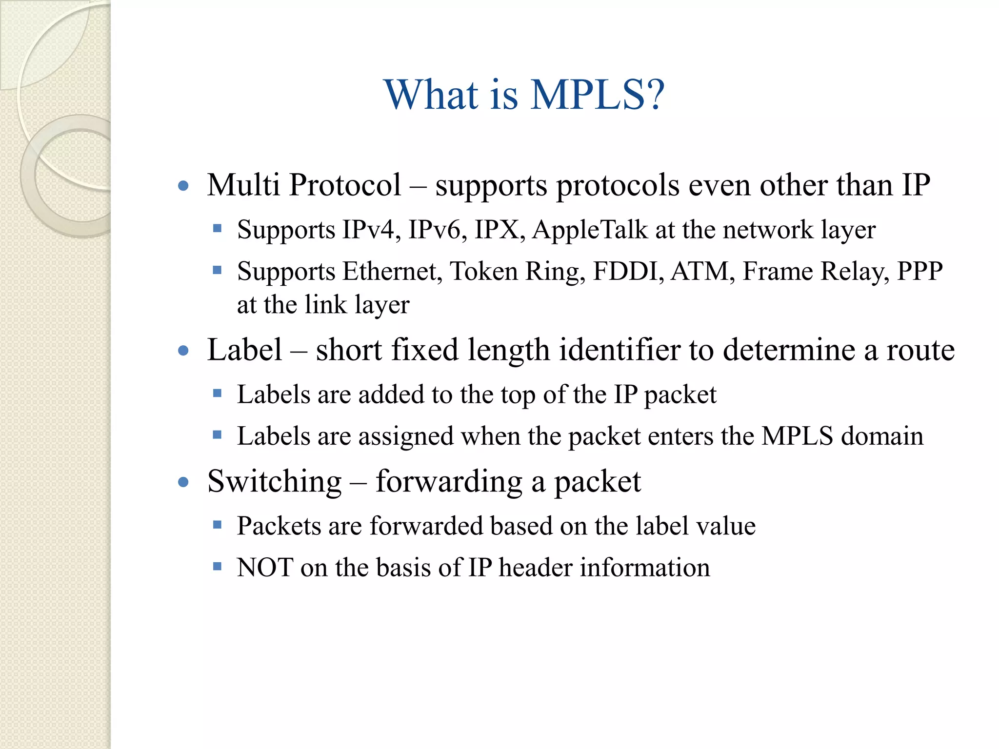 What is MPLS?
   Multi Protocol – supports protocols even other than IP
     Supports IPv4, IPv6, IPX, AppleTalk at the network layer
     Supports Ethernet, Token Ring, FDDI, ATM, Frame Relay, PPP
      at the link layer
   Label – short fixed length identifier to determine a route
     Labels are added to the top of the IP packet
     Labels are assigned when the packet enters the MPLS domain
   Switching – forwarding a packet
     Packets are forwarded based on the label value
     NOT on the basis of IP header information
 