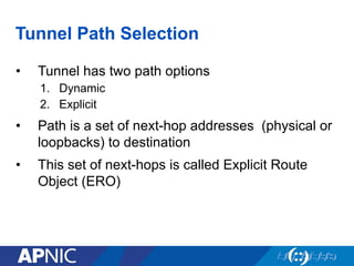Tunnel Path Selection
• Tunnel has two path options
1. Dynamic
2. Explicit
• Path is a set of next-hop addresses (physical or
loopbacks) to destination
• This set of next-hops is called Explicit Route
Object (ERO)
 