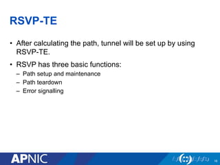 RSVP-TE
• After calculating the path, tunnel will be set up by using
RSVP-TE.
• RSVP has three basic functions:
– Path setup and maintenance
– Path teardown
– Error signalling
16
 